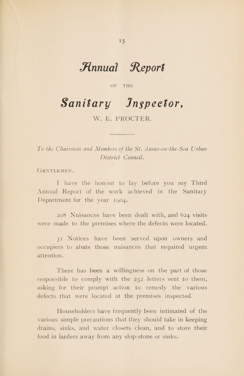 Jinnual Report OF THE Sanitarif Inspector, W. E. PROCTER. To the Chairman and Members of the St. A nnes-on-the-Sea Urban District Council. Gentlemen, 1 have the honour to lay before you my Third Annual Report of the work achieved in the Sanitary Department for the year 1904. 208 Nuisances have been dealt with, and 624 visits were made to the premises where the defects were located. 31 Notices have been served upon owners and occupiers to abate those nuisances that required urgenc attention. There has been a willingness on the part of those responsible to comply with the 252 letters sent to them, asking for their prompt action to remedy the various defects that were located at the premises inspected. Householders have frequently been intimated of the various simple precautions that they should take in keeping drains, sinks, and water closets clean, and to store their food in larders away from any slop-stone or sinks.