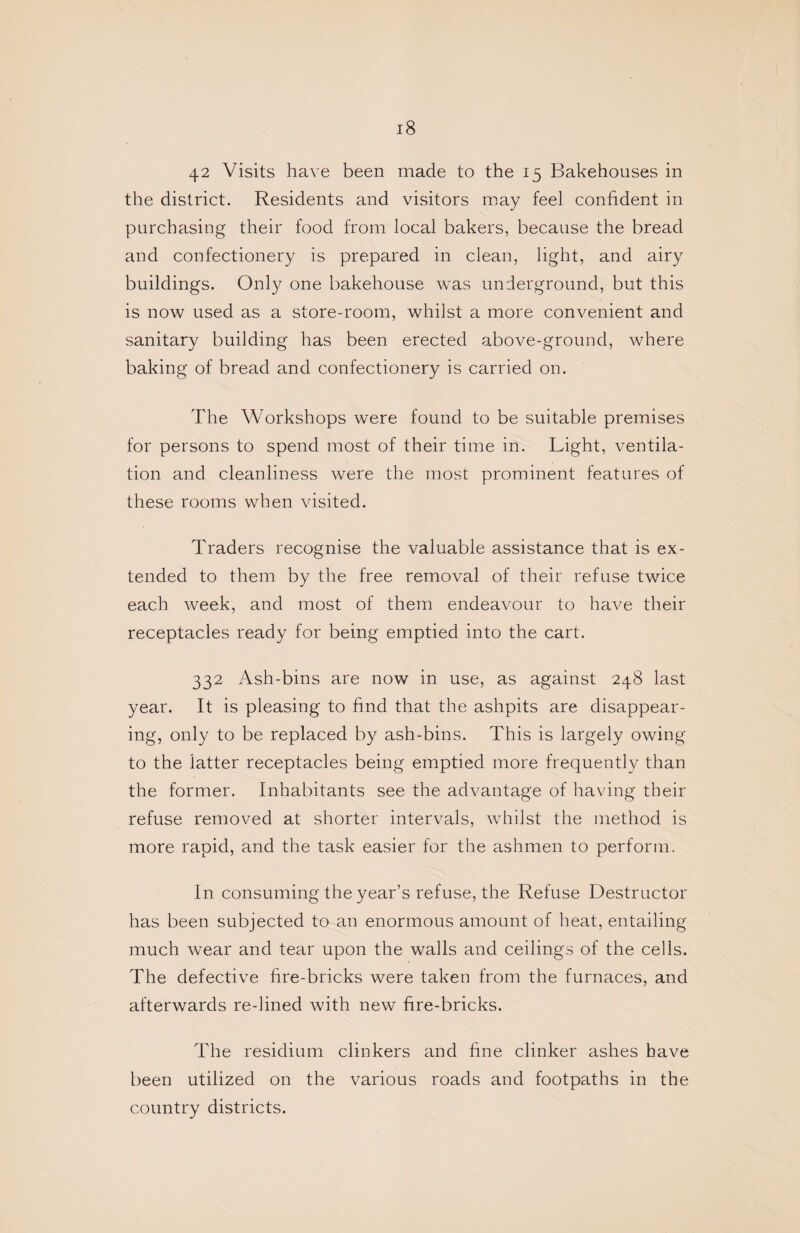 42 Visits have been made to the 15 Bakehouses in the district. Residents and visitors may feel confident in purchasing their food from local bakers, because the bread and confectionery is prepared in clean, light, and airy buildings. Only one bakehouse was underground, but this is now used as a store-room, whilst a more convenient and sanitary building has been erected above-ground, where baking of bread and confectionery is carried on. The Workshops were found to be suitable premises for persons to spend most of their time in. Light, ventila¬ tion and cleanliness were the most prominent features of these rooms when visited. Traders recognise the valuable assistance that is ex¬ tended to them by the free removal of their refuse twice each week, and most of them endeavour to have their receptacles ready for being emptied into the cart. 332 Ash-bins are now in use, as against 248 last year. It is pleasing to find that the ashpits are disappear¬ ing, only to be replaced by ash-bins. This is largely owing to the latter receptacles being emptied more frequently than the former. Inhabitants see the advantage of having their refuse removed at shorter intervals, whilst the method is more rapid, and the task easier for the ashmen to perform. In consuming the year’s refuse, the Refuse Destructor has been subjected to an enormous amount of heat, entailing much wear and tear upon the walls and ceilings of the cells. The defective fire-bricks were taken from the furnaces, and afterwards re-lined with new fire-bricks. The residium clinkers and fine clinker ashes have been utilized on the various roads and footpaths in the country districts.