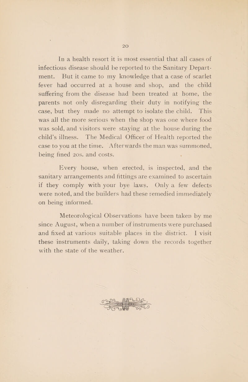 In a health resort it is most essential that all cases of infections disease should be reported to the Sanitary Depart¬ ment. But it came to my knowledge that a case of scarlet fever had occurred at a house and shop, and the child suffering from the disease had been treated at home, the parents not only disregarding their duty in notifying the case, but they made no attempt to isolate the child. This was all the more serious when the shop was one where food was sold, and visitors were staying at the house during the child’s illness. The Medical Officer of Health reported the case to you at the time. Afterwards the man was summoned, being fined 20s. and costs. Every house, when erected, is inspected, and the sanitary arrangements and fittings are examined to ascertain if they comply with your bye laws. Only a few defects were noted, and the builders had these remedied immediately on being informed. Meteorological Observations have been taken by me since August, when a number of instruments were purchased and fixed at various suitable places in the district. I visit these instruments daily, taking down the records together with the state of the weather.