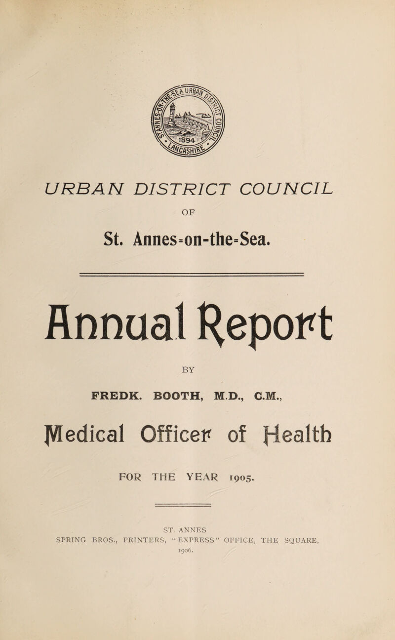 URBAN DISTRICT COUNCIL OF St. Annes=on-the=Sea. Annual H^port BY FREDK. BOOTH, M.D., C.M., JVledical Officer of flealth FOR THE YEAR 1905. ST. ANNES SPRING BROS., PRINTERS, “EXPRESS” OFFICE, THE SQUARE,