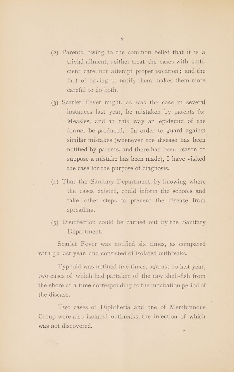 (2) Parents, owing to the common belief that it is a trivial ailment, neither treat the cases with suffi¬ cient care, nor attempt proper isolation ; and the fact of ha\ing to notify them makes them more careful to do both. (3) Scarlet Fever might, as was the case in several instances last year, be mistaken by parents for Measles, and in this way an epidemic of the former be produced. In order to guard against similar mistakes (whenever the disease has been notified by parents, and there has been reason to suppose a mistake has been made), I have visited the case for the purpose of diagnosis. (4) That the Sanitary Department, by knowing where the cases existed, could inform the schools and take other steps to prevent the disease from spreading. (5) Disinfection could be carried out by the Sanitary Department. Scarlet Fever was notified six times, as compared with 32 last year, and consisted of isolated outbreaks. Typhoid was notified five times, against 10 last year, two cases of which had partaken of the raw shell-fish from the shore at a time corresponding to the incubation period of the disease. Two cases of Diphtheria and one of Membranous Croup were also isolated outbreaks, the infection of which was not discovered.