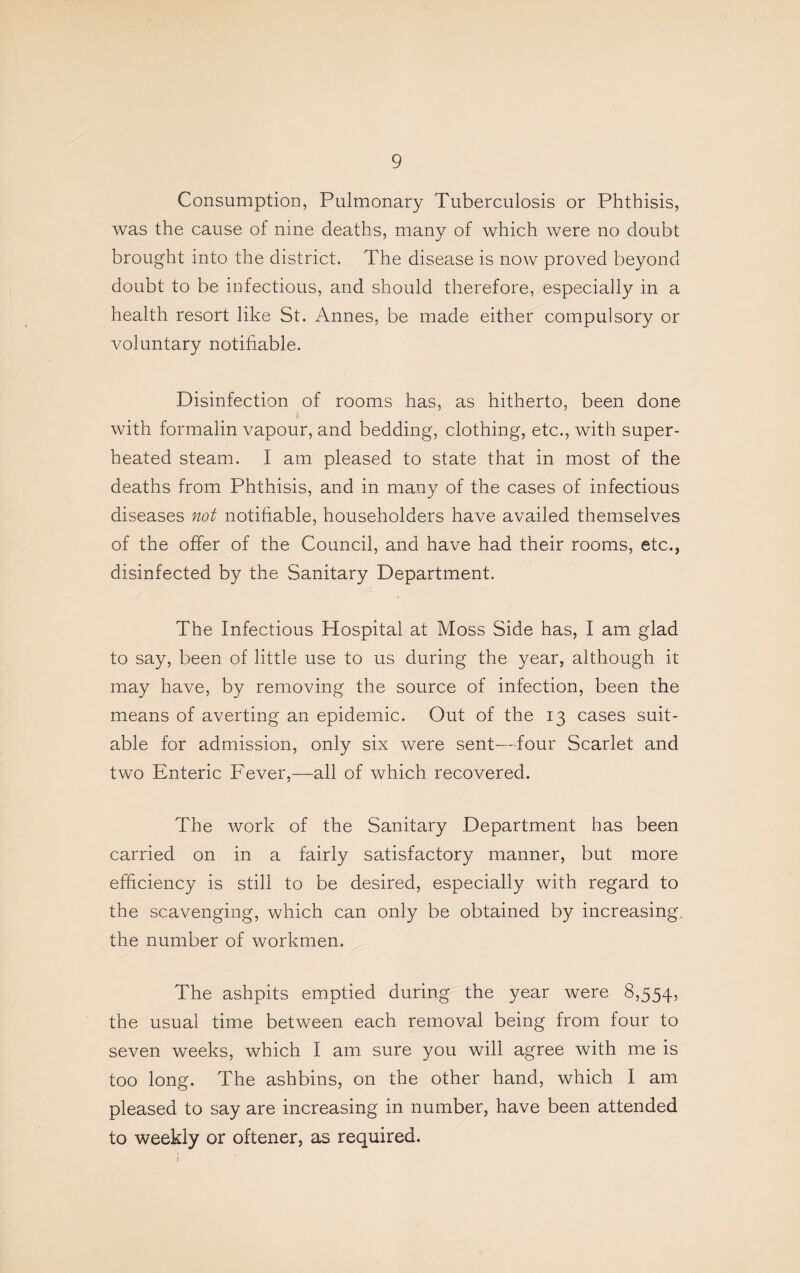 Consumption, Pulmonary Tuberculosis or Phthisis, was the cause of nine deaths, many of which were no doubt brought into the district. The disease is now proved beyond doubt to be infectious, and should therefore, especially in a health resort like St. Annes, be made either compulsory or voluntary notifiable. Disinfection of rooms has, as hitherto, been done with formalin vapour, and bedding, clothing, etc., with super¬ heated steam. I am pleased to state that in most of the deaths from Phthisis, and in many of the cases of infectious diseases not notifiable, householders have availed themselves of the offer of the Council, and have had their rooms, etc., disinfected by the Sanitary Department. The Infectious Hospital at Moss Side has, I am glad to say, been of little use to us during the year, although it may have, by removing the source of infection, been the means of averting an epidemic. Out of the 13 cases suit¬ able for admission, only six were sent—four Scarlet and two Enteric Fever,—all of which recovered. The work of the Sanitary Department has been carried on in a fairly satisfactory manner, but more efficiency is still to be desired, especially with regard to the scavenging, which can only be obtained by increasing the number of workmen. The ashpits emptied during the year were 8,554, the usual time between each removal being from four to seven weeks, which I am sure you will agree with me is too long. The ashbins, on the other hand, which I am pleased to say are increasing in number, have been attended to weekly or oftener, as required. r