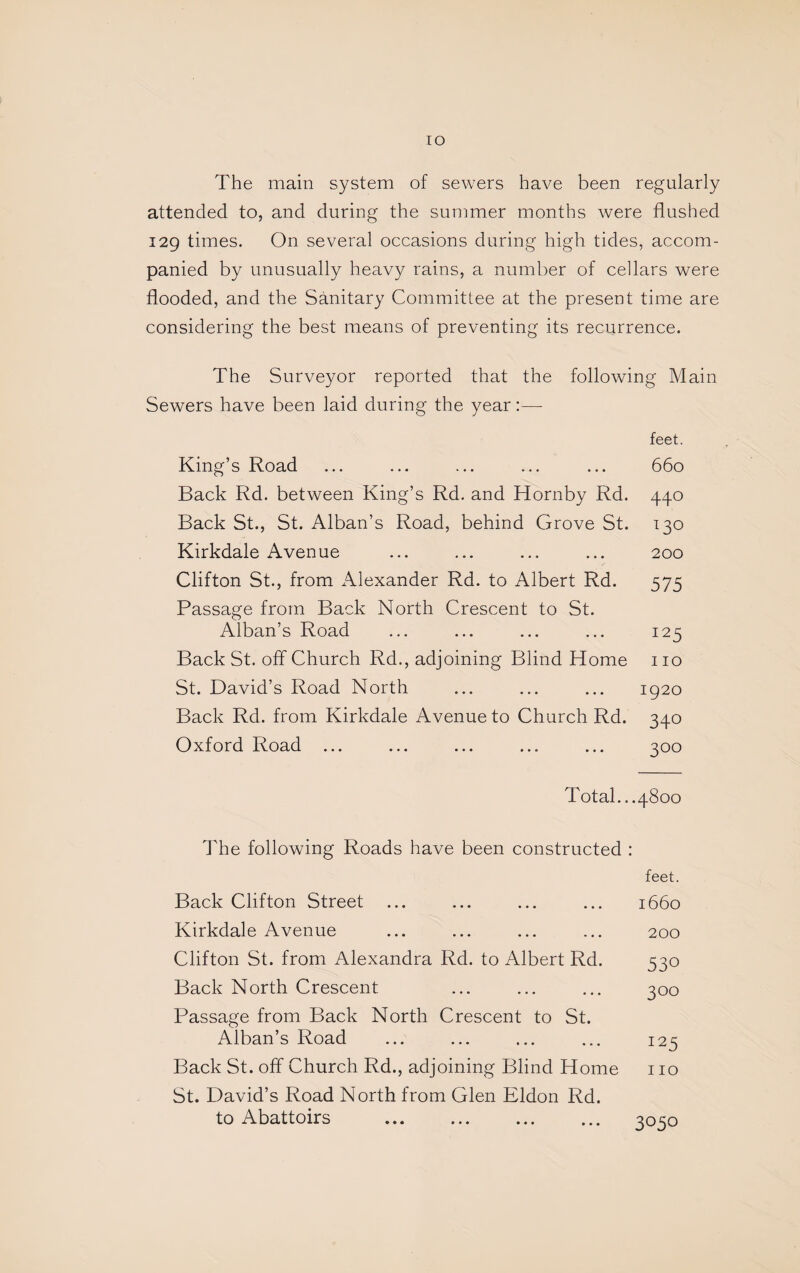 lO The main system of sewers have been regularly attended to, and during the summer months were flushed 129 times. On several occasions during high tides, accom¬ panied by unusually heavy rains, a number of cellars were flooded, and the Sanitary Committee at the present time are considering the best means of preventing its recurrence. The Surveyor reported that the following Main Sewers have been laid during the year:— feet. King’s Road ... ... ... ... ... 660 Back Rd. between King’s Rd. and Hornby Rd. 440 Back St., St. Alban’s Road, behind Grove St. 130 Kirkdale Avenue ... ... ... ... 200 Clifton St., from x\lexander Rd. to Albert Rd. 575 Passage from Back North Crescent to St. Alban’s Road ... ... ... ... 125 Back St. off Church Rd., adjoining Blind Home no St. David’s Road North ... ... ... 1920 Back Rd. from Kirkdale Avenue to Church Rd. 340 Oxford Road ... ... ... ... ... 300 Total...4800 The following Roads have been constructed : feet. Back Clifton Street Kirkdale Avenue Clifton St. from Alexandra Rd. to Albert Rd. Back North Crescent Passage from Back North Crescent to St. x\lban’s Road Back St. off Church Rd., adjoining Blind Home St. David’s Road North from Glen Eldon Rd. to Abattoirs 1660 200 530 300 125 110 3050