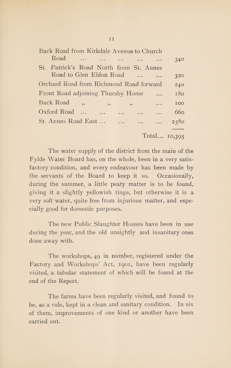 Back Road from Kirkdale Avenue to Church Road ... ... ... ... St. Patrick’s Road North from St. Annes Road to Glen Eldon Road Orchard Road from Richmond Road forward Front Road adjoining Thursby Home Back Road ,, ,, ,, Oxford Road St. Annes Road East ... 340 320 240 180 100 660 2580 Total... 10,395 The water supply of the district from the main of the Fylde Water Board has, on the whole, been in a very satis¬ factory condition, and every endeavour has been made by the servants of the Board to keep it so. Occasionally, during the summer, a little peaty matter is to be found, giving it a slightly yellowish tinge, but otherwise it is a very soft water, quite free from injurious matter, and espe¬ cially good for domestic purposes. The new Public Slaughter Houses have been in use during the year, and the old unsightly and insanitary ones done away with. The workshops, 49 in number, registered under the Factory and Workshops’ Act, 1901, have been regularly visited, a tabular statement of which will be found at the end of the Report. The farms have been regularly visited, and found to be, as a rule, kept in a clean and sanitary condition. In six of them, improvements of one kind or another have been carried out.