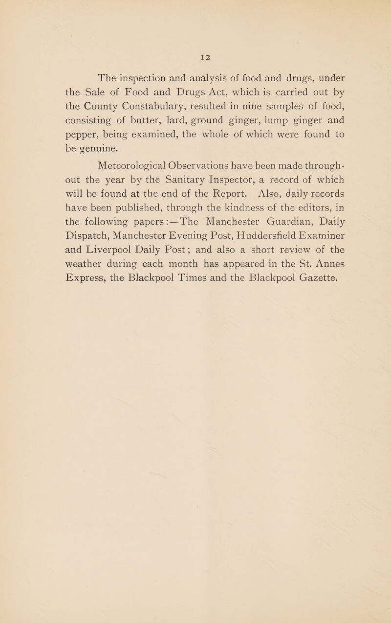 The inspection and analysis of food and drugs, under the Sale of Food and Drugs Act, which is carried out by the County Constabulary, resulted in nine samples of food, consisting of butter, lard, ground ginger, lump ginger and pepper, being examined, the whole of which were found to be genuine. Meteorological Observations have been made through¬ out the year by the Sanitary Inspector, a record of which will be found at the end of the Report. Also, daily records have been published, through the kindness of the editors, in the following papers:—The Manchester Guardian, Daily Dispatch, Manchester Evening Post, Huddersfield Examiner and Liverpool Daily Post; and also a short review of the weather during each month has appeared in the St. Annes Express, the Blackpool Times and the Blackpool Gazette.