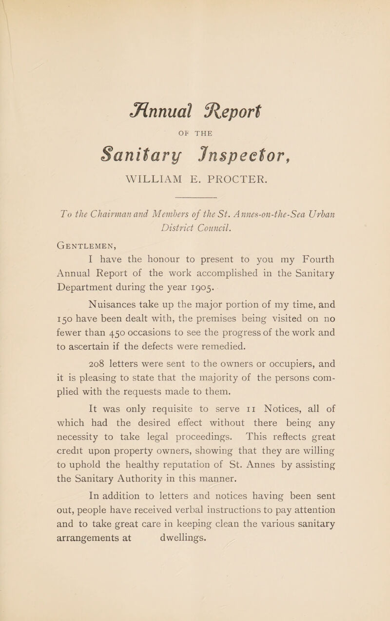 J^nnual fR^eport OF THE Sanitary Inspector, WILLIAM E. PROCTER. To the Chairman and Memhers of the St. Annes-on-the-Sea Urban District Council. Gentlemen, I have the honour to present to you my Fourth Annual Report of the work accomplished in the Sanitary Department during the year 1905. Nuisances take up the major portion of my time, and 150 have been dealt with, the premises being visited on no fewer than 450 occasions to see the progress of the work and to ascertain if the defects were remedied. 208 letters were sent to the owners or occupiers, and it is pleasing to state that the majority of the persons com¬ plied with the requests made to them. It was only requisite to serve ii Notices, all of which had the desired effect without there being any necessity to take legal proceedings. This reflects great credit upon property owners, showing that they are willing to uphold the healthy reputation of St. Annes by assisting the Sanitary Authority in this manner. In addition to letters and notices having been sent out, people have received verbal instructions to pay attention and to take great care in keeping clean the various sanitary arrangements at dwellings.