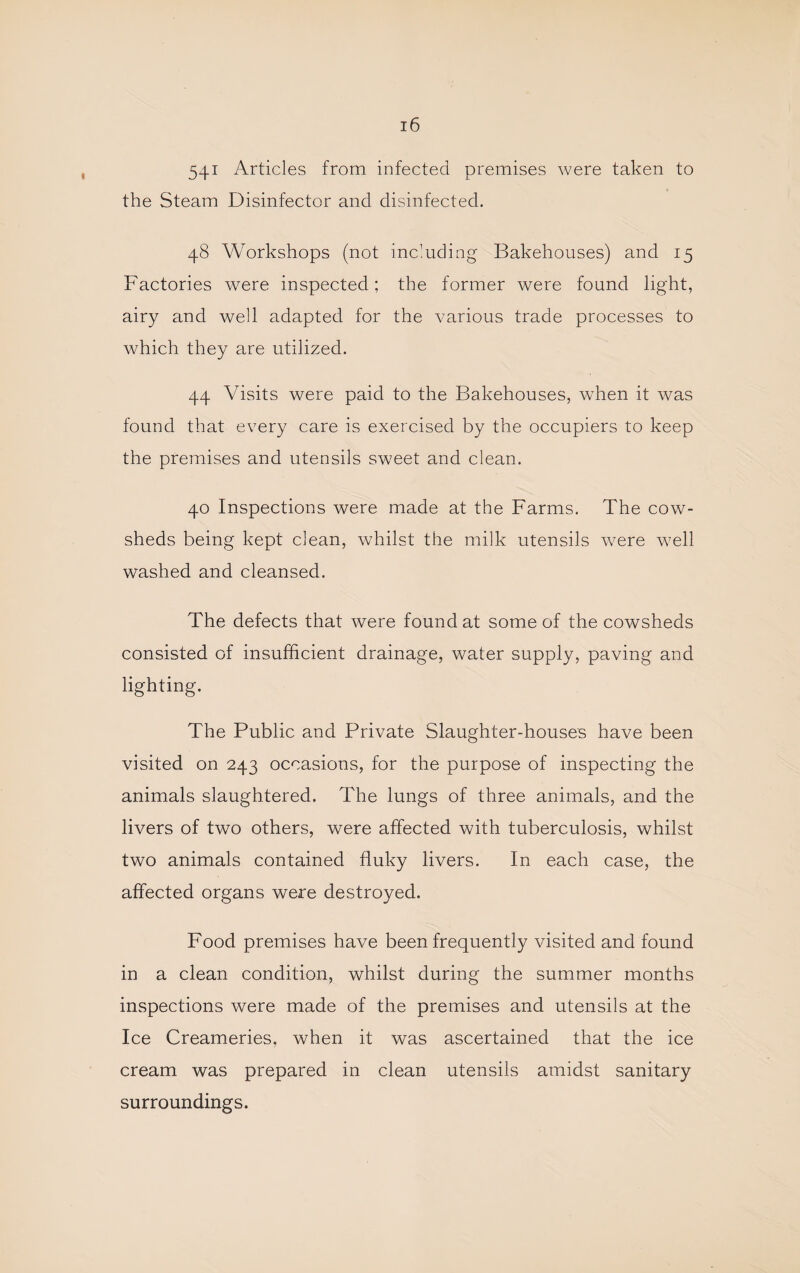 541 Articles from infected premises were taken to the Steam Disinfector and disinfected, 48 Workshops (not including Bakehouses) and 15 Factories were inspected; the former were found light, airy and well adapted for the various trade processes to which they are utilized. 44 Visits were paid to the Bakehouses, when it was found that every care is exercised by the occupiers to keep the premises and utensils sweet and clean. 40 Inspections were made at the Farms, The cow¬ sheds being kept clean, whilst the milk utensils were well washed and cleansed. The defects that were found at some of the cowsheds consisted of insufficient drainage, water supply, paving and lighting. The Public and Private Slaughter-houses have been visited on 243 occasions, for the purpose of inspecting the animals slaughtered. The lungs of three animals, and the livers of two others, were affected with tuberculosis, whilst two animals contained fluky livers. In each case, the affected organs were destroyed. Food premises have been frequently visited and found in a clean condition, whilst during the summer months inspections were made of the premises and utensils at the Ice Creameries, when it was ascertained that the ice cream was prepared in clean utensils amidst sanitary surroundings.