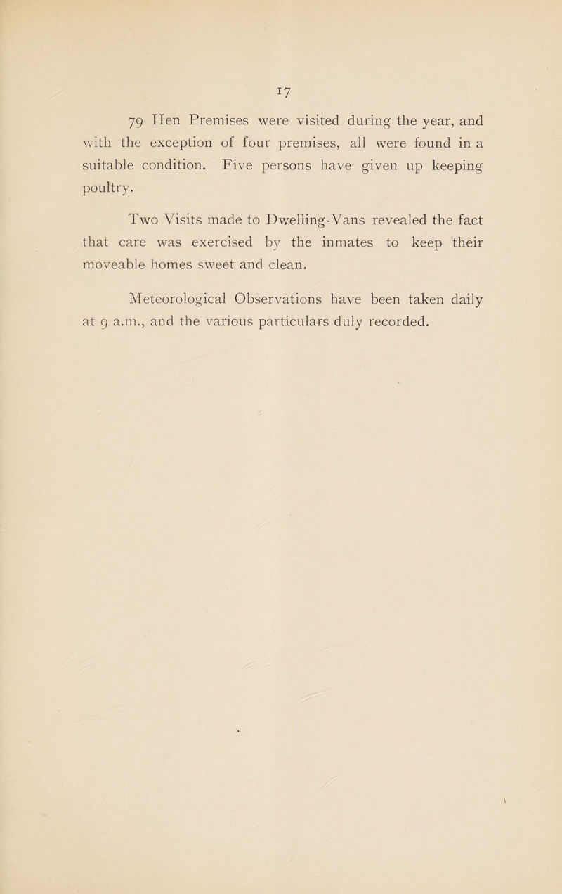 79 Hen Premises were visited during the year, and with the exception of four premises, all were found in a suitable condition. Five persons have given up keeping poultry. Two Visits made to Dwelling-Vans revealed the fact that care was exercised by the inmates to keep their moveable homes sweet and clean. Meteorological Observations have been taken daily at 9 a.m., and the various particulars duly recorded.