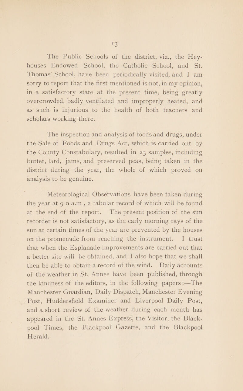 The Public Schools of the district, viz., the Hey- houses Endowed School, the Catholic School, and St. Thomas’ School, have been periodically visited, and I am sorry to report that the first mentioned is not, in my opinion, in a satisfactory state at the present time, being greatly overcrowded, badly ventilated and improperly heated, and as such is injurious to the health of both teachers and scholars working there. The inspection and analysis of foods and drugs, under the Sale of Foods and Drugs Act, which is carried out by the County Constabulary, resulted in 23 samples, including butter, lard, jams, and preserved peas, being taken in the district during the year, the whole of which proved on analysis to be genuine. Meteorological Observations have been taken during the year at 9-0 a.m , a tabular record of which will be found at the end of the report. The present position of the sun recorder is not satisfactory, as the early morning rays of the sun at certain times of the year are prevented by the houses on the promenade from reaching the instrument. I trust that when the Esplanade improvements are carried out that a better site will be obtained, and I also hope that we shall then be able to obtain a record of the wind. Daily accounts of the weather in St. Amies have been published, through the kindness of the editors, in the following papers:—The Manchester Guardian, Daily Dispatch, Manchester Evening Post, Huddersfield Examiner and Eiverpool Daily Post, and a short review of the weather during each month has appeared in the St. Annes Express, the Visitor, the Black¬ pool Times, the Blackpool Gazette, and the Blackpool Herald.