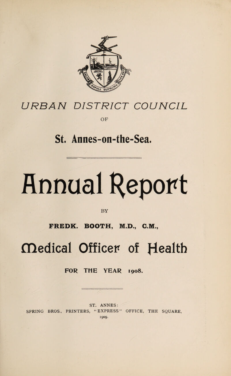 URBAN DISTRICT COUNCIL OF St. Annes-on-the-Sea. Annual H^port BY FREDK. BOOTH, M.D., C.M., flledical Officer of FOR THE YEAR 1908. ST. ANNES: SPRING BROS., PRINTERS, “EXPRESS” OFFICE, THE SQUARE, 1909.