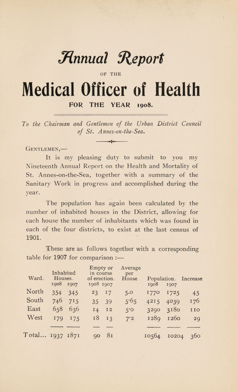 3H,nnual Sleport OF THE Medical Officer of Health FOR THE YEAR 1908. To the Chairman and Gentlemen of the Urban District Council of St. Annes-on-the-Sea. --j-- Gentlemen,— It is my pleasing duty to submit to you my Nineteenth Annual Report on the Health and Mortality of St. Annes-on-the-Sea, together with a summary of the Sanitary Work in progress and accomplished during the year. The population has again been calculated by the number of inhabited houses in the District, allowing for each house the number of inhabitants which was found in each of the four districts, to exist at the last census of 1901. These are as follows together with a corresponding table for 1907 for comparison :— Ward. Inhabited Houses. 1908 1907 Empty or in course of erection. 1908 1907 Average per House Population. Increase 1908 1907 North 354 345 23 17 5-0 1770 1725 45 South 746 715 35 39 5'65 4215 4039 176 East 658 636 14 12 5*0 3290 3180 no West 179 175 18 13 7-2 1289 1260 29 T otal... 1937 1871 90 81 10564 10204 360