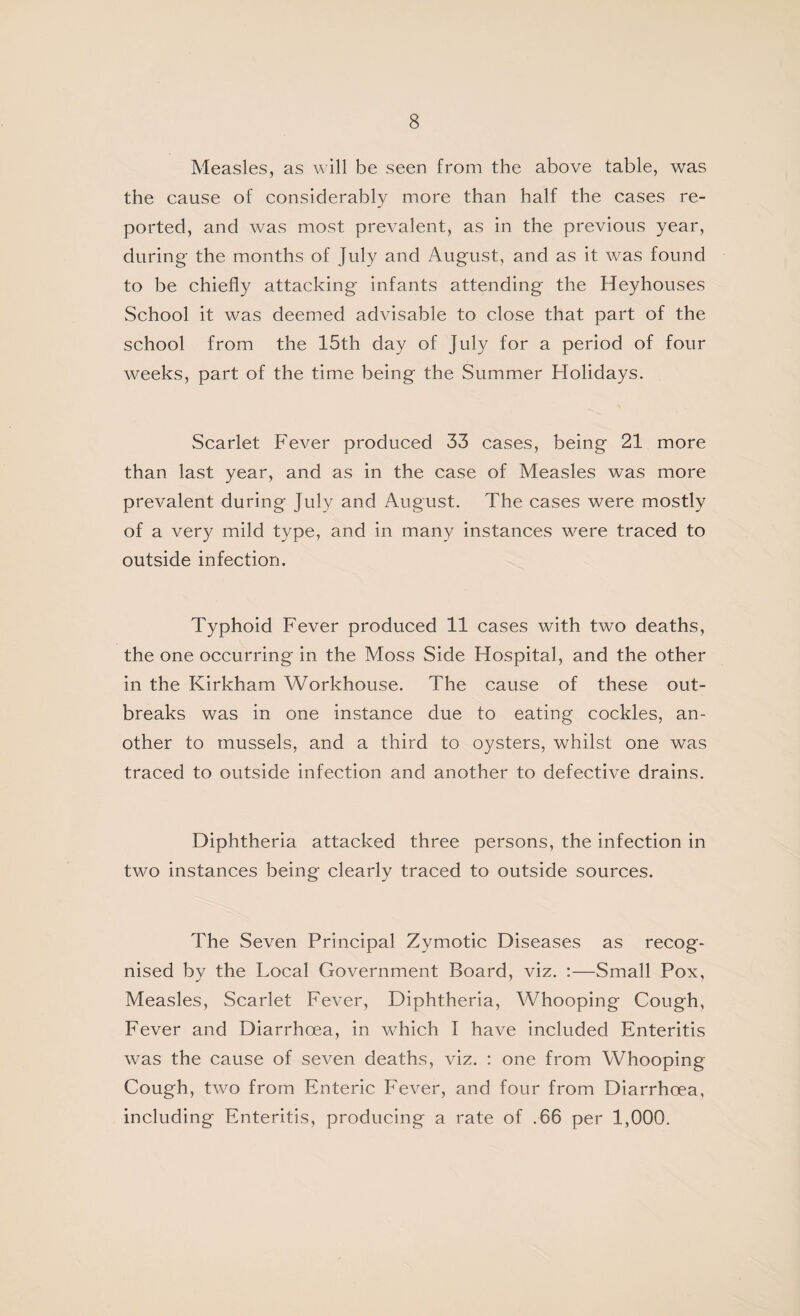 Measles, as will be seen from the above table, was the cause of considerably more than half the cases re¬ ported, and was most prevalent, as in the previous year, during the months of July and August, and as it was found to be chiefly attacking infants attending the Heyhouses School it was deemed advisable to close that part of the school from the 15th day of July for a period of four weeks, part of the time being the Summer Holidays. Scarlet Fever produced 33 cases, being 21 more than last year, and as in the case of Measles was more prevalent during July and August. The cases were mostly of a very mild type, and in many instances were traced to outside infection. Typhoid Fever produced 11 cases with two deaths, the one occurring in the Moss Side Hospital, and the other in the Kirkham Workhouse. The cause of these out¬ breaks was in one instance due to eating cockles, an¬ other to mussels, and a third to oysters, whilst one was traced to outside infection and another to defective drains. Diphtheria attacked three persons, the infection in two instances being clearly traced to outside sources. The Seven Principal Zymotic Diseases as recog¬ nised by the Local Government Board, viz. :—Small Pox, Measles, Scarlet Fever, Diphtheria, Whooping Cough, Fever and Diarrhoea, in which I have included Enteritis was the cause of seven deaths, viz. : one from Whooping Cough, two from Enteric Fever, and four from Diarrhoea, including Enteritis, producing a rate of .66 per 1,000.