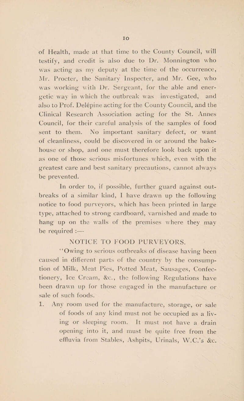 lO of Health, made at that time to the County Council, will testify, and credit is also due to Dr. Monnington who was acting as my deputy at the time of the occurrence, Mr. Procter, the wSanitary Inspecter, and Mr, Gee, who was \vorking with Dr. Sergeant, for the able and ener¬ getic way in which the outbreak was investigated, and also to Prof. Delepine acting for the County Council, and the Clinical Research Association acting for the St. Annes Council, for their careful analysis of the samples of food sent to them. No important sanitary defect, or want of cleanliness, could be discovered in or around the bake¬ house or shop, and one must therefore look back upon it as one of those serious misfortunes which, even with the greatest care and best sanitary precautions, cannot alwmys be prevented. In order to, if possible, further guard against out¬ breaks of a similar kind, I have drawn up the following notice to food purveyors, which has been printed in large type, attached to strong cardboard, varnished and made to hang- up on the walls of the premises where they may be required :— NOTICE TO FOOD PURVEYORS. '‘Owing to serious outbreaks of disease having been caused in different parts of the country by the consump¬ tion of Milk, Meat Pies, Potted Meat, Sausages, Confec¬ tionery, Ice Cream, &c., the following Regulations have been drawn up for those engaged in the manufacture or sale of such foods. 1. Any room used for the manufacture, storage, or sale of foods of any kind must not be occupied as a liv¬ ing or sleeping room. It must not have a drain opening into it, and must be quite free from the effluvia from Stables, Ashpits, Urinals, W.C.’s &c.