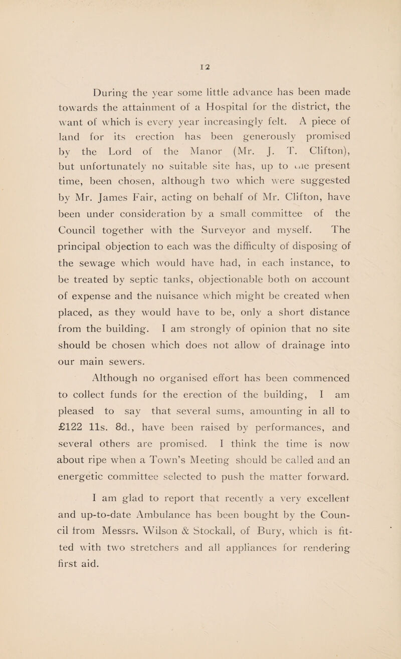 During the year some little advance has been made towards the attainment of a Hospital for the district, the want of w'hich is every year increasingly felt. A piece of land for its erection has been generously promised by the Lord of the Manor (Mr. J. T. Clifton), but unfortunately no suitable site has, up to Lue present time, been chosen, although two which were suggested by Air. James Fair, acting on behalf of Mr. Clifton, have been under consideration by a small committee of the Council together with the Surveyor and myself. The principal objection to each was the difficulty of disposing of the sewage which would have had, in each instance, to be treated by septic tanks, objectionable both on account of expense and the nuisance which might be created when placed, as they would have to be, only a short distance from the building. I am strongly of opinion that no site should be chosen which does not allow of drainage into our main sewers. Although no organised effort has been commenced to collect funds for the erection of the building, I am pleased to say that several sums, amounting in all to £122 11s. 8d., have been raised by performances, and several others are promised. I think the time is now about ripe when a Town’s Meeting should be called and an energetic committee selected to push the matter forward. I am glad to report that recently a very excellent and up-to-date Ambulance has been bought by the Coun¬ cil from Messrs. Wilson & Stockall, of Bury, which is fit¬ ted with two stretchers and all appliances for rendering hrst aid.