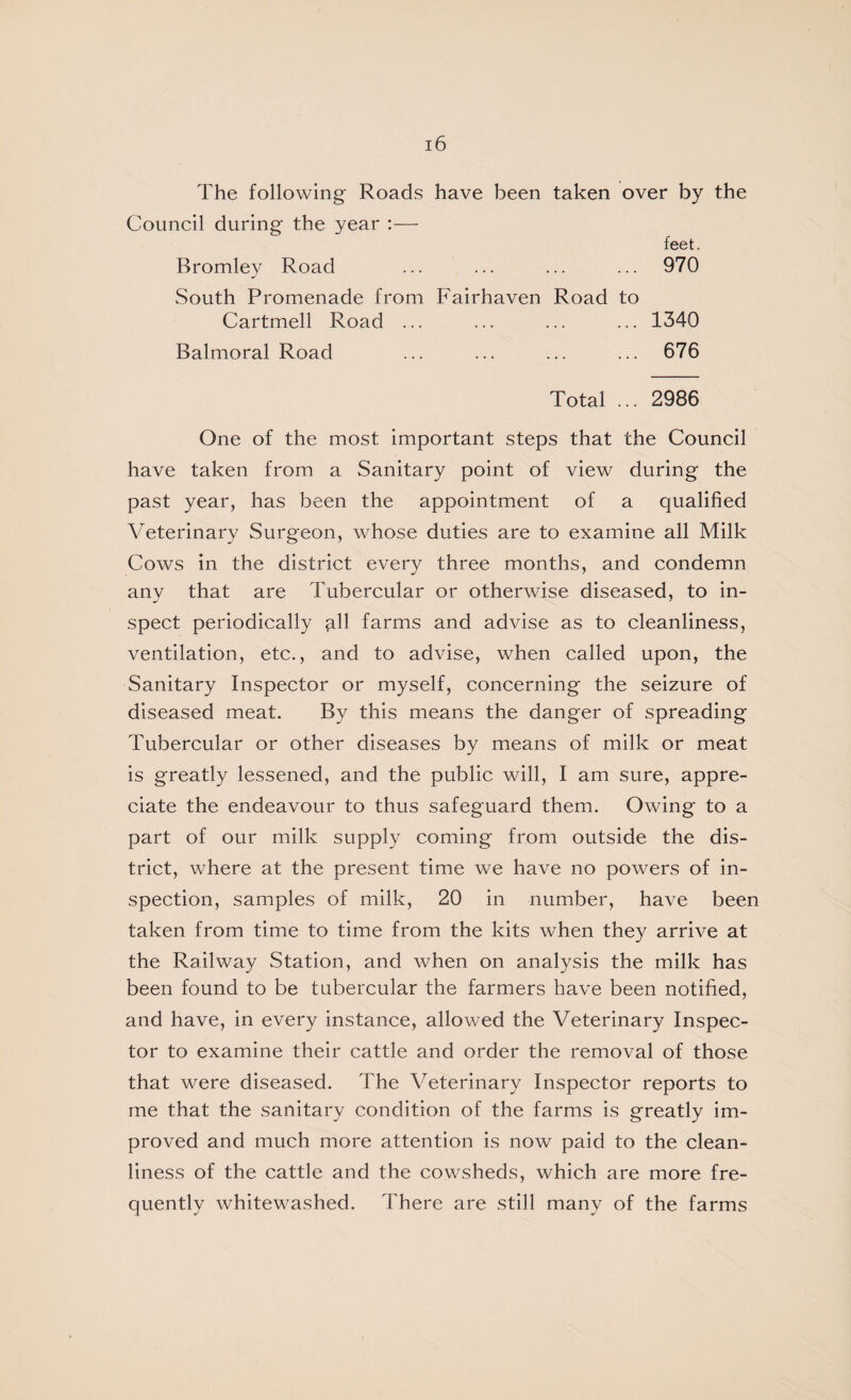 The following Roads have been taken over by the Council during the year ;— feet. Bromley Road ... ... ... ... 970 South Promenade from Fairhaven Road to Cartmell Road ... ... ... ... 1340 Balmoral Road ... ... ... ... 676 Total ... 2986 One of the most important steps that the Council have taken from a Sanitary point of view during the past year, has been the appointment of a qualified Veterinary Surgeon, whose duties are to examine all Milk Cows in the district every three months, and condemn any that are Tubercular or otherwise diseased, to in¬ spect periodically all farms and advise as to cleanliness, ventilation, etc., and to advise, when called upon, the Sanitary Inspector or myself, concerning the seizure of diseased meat. By this means the danger of spreading Tubercular or other diseases by means of milk or meat is greatly lessened, and the public will, I am sure, appre¬ ciate the endeavour to thus safeguard them. Owing to a part of our milk supply coming from outside the dis¬ trict, where at the present time we have no powers of in¬ spection, samples of milk, 20 in number, have been taken from time to time from the kits when they arrive at the Railway Station, and when on analysis the milk has been found to be tubercular the farmers have been notified, and have, in every instance, allowed the Veterinary Inspec¬ tor to examine their cattle and order the removal of those that were diseased. The Veterinary Inspector reports to me that the sanitary condition of the farms is greatly im¬ proved and much more attention is now paid to the clean¬ liness of the cattle and the cowsheds, which are more fre¬ quently whitewashed. There are still many of the farms