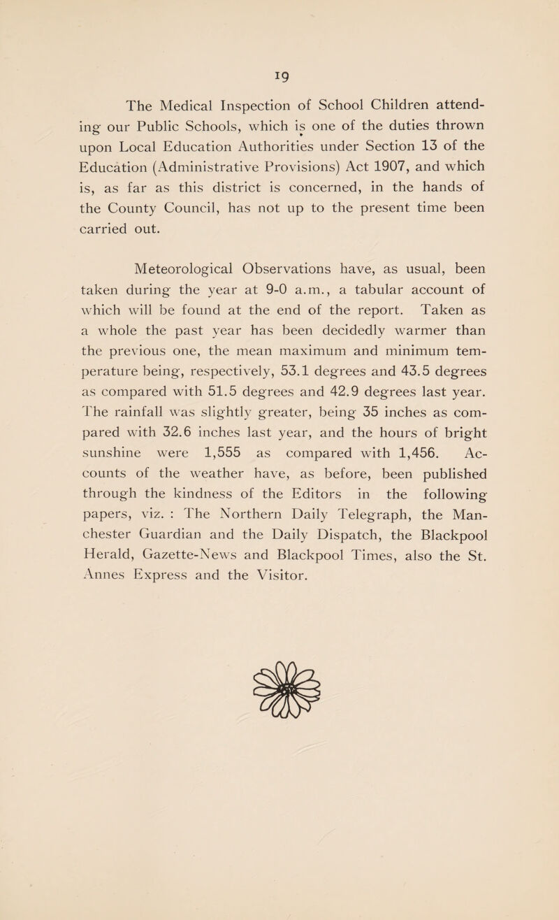 The Medical Inspection of School Children attend¬ ing- our Public Schools, which is one of the duties thrown upon Local Education Authorities under Section 13 of the Education (Administrative Provisions) Act 1907, and which is, as far as this district is concerned, in the hands of the County Council, has not up to the present time been carried out. Meteorological Observations have, as usual, been taken during the year at 9-0 a.m., a tabular account of which will be found at the end of the report. Taken as a whole the past year has been decidedly warmer than the previous one, the mean maximum and minimum tem¬ perature being, respectively, 53.1 degrees and 43.5 degrees as compared with 51.5 degrees and 42.9 degrees last year. The rainfall was slightly greater, being 35 inches as com¬ pared with 32.6 inches last year, and the hours of bright sunshine were 1,555 as compared with 1,456. Ac¬ counts of the weather have, as before, been published through the kindness of the Editors in the following papers, viz. : The Northern Daily Telegraph, the Man¬ chester Guardian and the Daily Dispatch, the Blackpool Herald, Gazette-News and Blackpool Times, also the St. Annes Express and the Visitor.