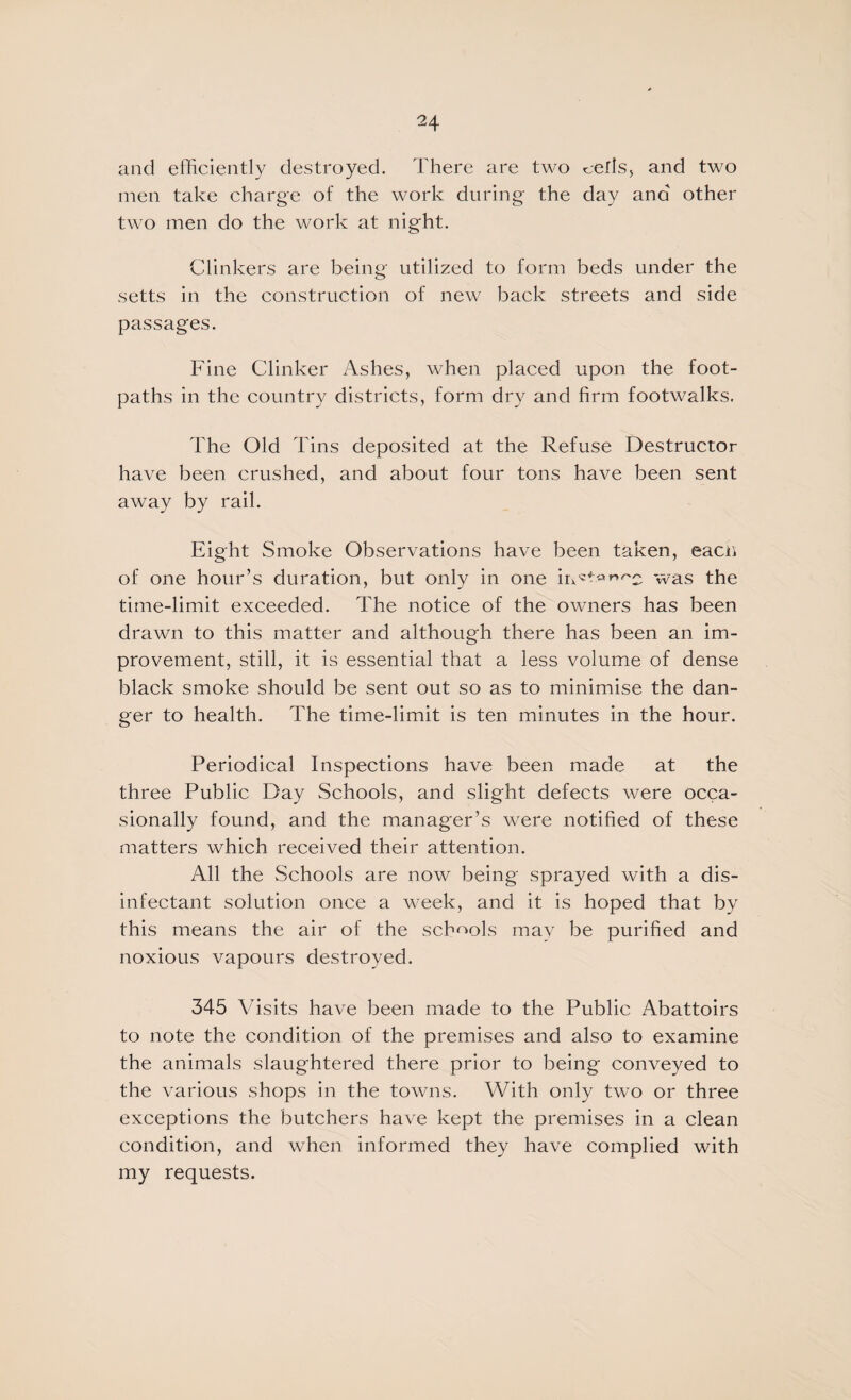 and efficiently destroyed. There are two cedsj and two men take charge of the work during the day ana other two men do the work at night. Clinkers are being utilized to form beds under the setts in the construction of new back streets and side passages. Fine Clinker Ashes, when placed upon the foot¬ paths in the country districts, form dry and firm footwalks. The Old Tins deposited at the Refuse Destructor have been crushed, and about four tons have been sent away by rail. Eight Smoke Observations have been taken, eacii of one hour’s duration, but only in one was the time-limit exceeded. The notice of the owners has been drawn to this matter and although there has been an im¬ provement, still, it is essential that a less volume of dense black smoke should be sent out so as to minimise the dan¬ ger to health. The time-limit is ten minutes in the hour. Periodical Inspections have been made at the three Public Day Schools, and slight defects were occa¬ sionally found, and the manager’s were notified of these matters which received their attention. All the Schools are now being sprayed with a dis¬ infectant solution once a week, and it is hoped that by this means the air of the sch<^ols may be purified and noxious vapours destroyed. 345 Visits have been made to the Public Abattoirs to note the condition of the premises and also to examine the animals slaughtered there prior to being conveyed to the various shops in the towns. With only two or three exceptions the butchers have kept the premises in a clean condition, and when informed they have complied with my requests.