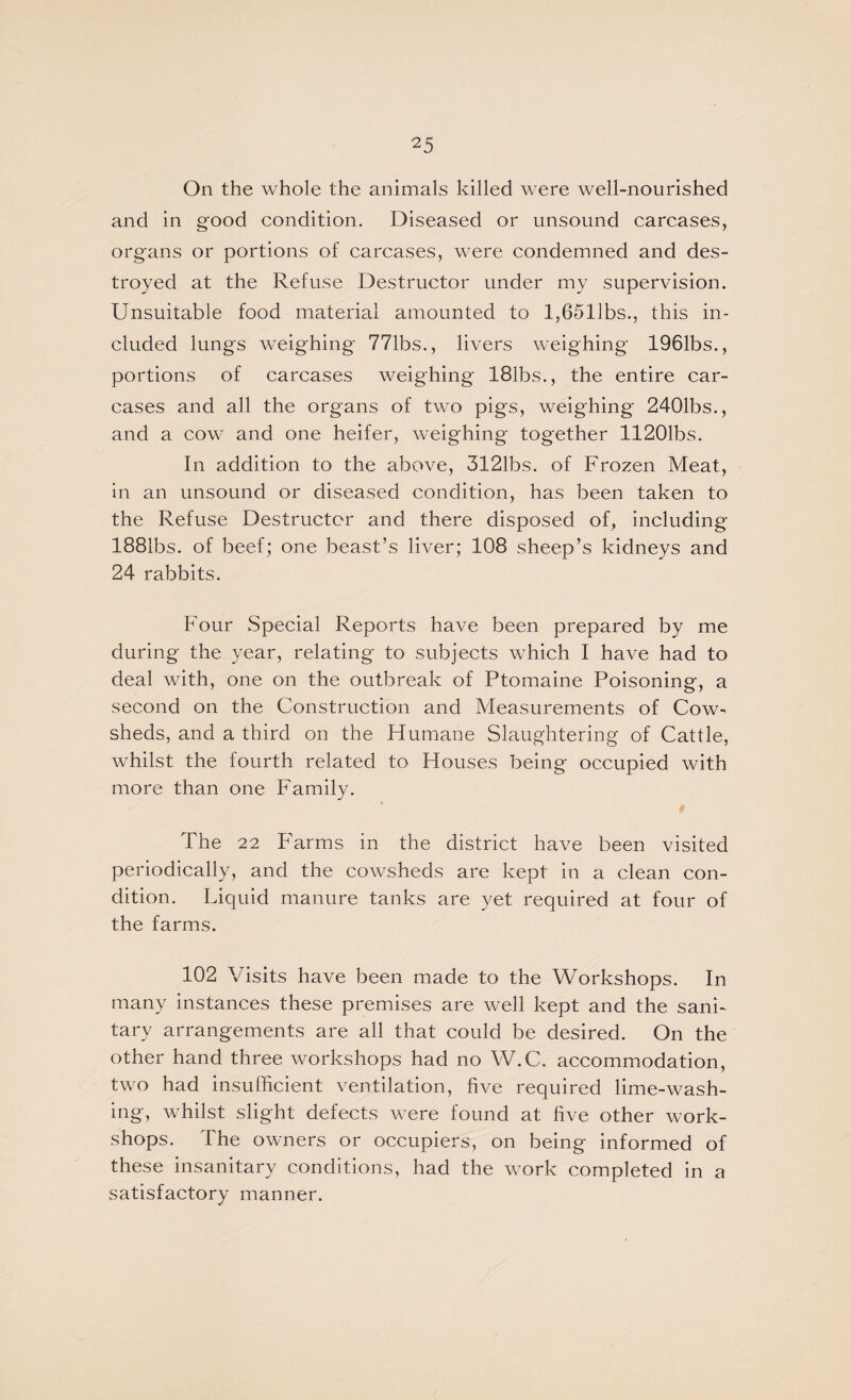 On the whole the animals killed were well-nourished and in good condition. Diseased or unsound carcases, organs or portions of carcases, were condemned and des¬ troyed at the Refuse Destructor under my supervision. Unsuitable food material amounted to l,6511bs., this in¬ cluded lungs weighing 771bs., livers weighing 1961bs., portions of carcases weighing 181bs., the entire car¬ cases and all the organs of two pigs, weighing 2401bs., and a cow and one heifer, weighing together 11201bs. In addition to the above, 3121bs. of Frozen Meat, in an unsound or diseased condition, has been taken to the Refuse Destructor and there disposed of, including 1881bs. of beef; one beast’s liver; 108 sheep’s kidneys and 24 rabbits. Four Special Reports have been prepared by me during the year, relating to subjects which I have had to deal with, one on the outbreak of Ptomaine Poisoning, a second on the Construction and Measurements of Cow¬ sheds, and a third on the Humane Slaughtering of Cattle, whilst the fourth related to Houses being occupied with more than one Family. The 22 PHrms in the district have been visited periodically, and the cowsheds are kept in a clean con¬ dition. Liquid manure tanks are yet required at four of the farms. 102 Visits have been made to the Workshops. In many instances these premises are well kept and the sani¬ tary arrangements are all that could be desired. On the other hand three workshops had no W.C. accommodation, two had insufficient ventilation, five required lime-wash- ing, whilst slight defects were found at five other work¬ shops. The owners or occupiers, on being informed of these insanitary conditions, had the work completed in a satisfactory manner.