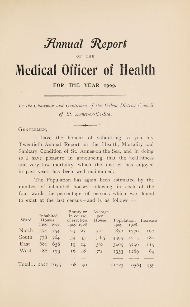 Mnnual Report OF THE Medical Officer of FOR THE YEAR 1909. To the Chairman and Gentlemen of the Urban District Council of St. Annes-on-the-Sea. Gentlemen, I have the honour of submitting to you my Twentieth Annual Report on the Health, Mortality and Sanitary Condition of St. Annes-on-the-Sea, and in doing so I have pleasure in announcing that the healthiness and very low mortality which the district has enjoyed in past years has been well maintained. The Population has again been estimated by the number of inhabited houses—allowing in each of the four wards the percentage of persons which was found to exist at the last census—and is as follows:— Ward. Inhabited Houses. 1909 1908 Empty or in course of erection. 1909 1908 Average per House Population. Increase 1909 1908 North 374 354 29 23 5-o M OO -<r 0 I77° 100 South 778 764 34 35 5'65 4395 42I5 180 East 681 658 19 H 5-0 34°5 329° n5 West 188 179 16 18 7*2 *353 1289 64 Total... 2021 *955 98 90 11023 10564 459