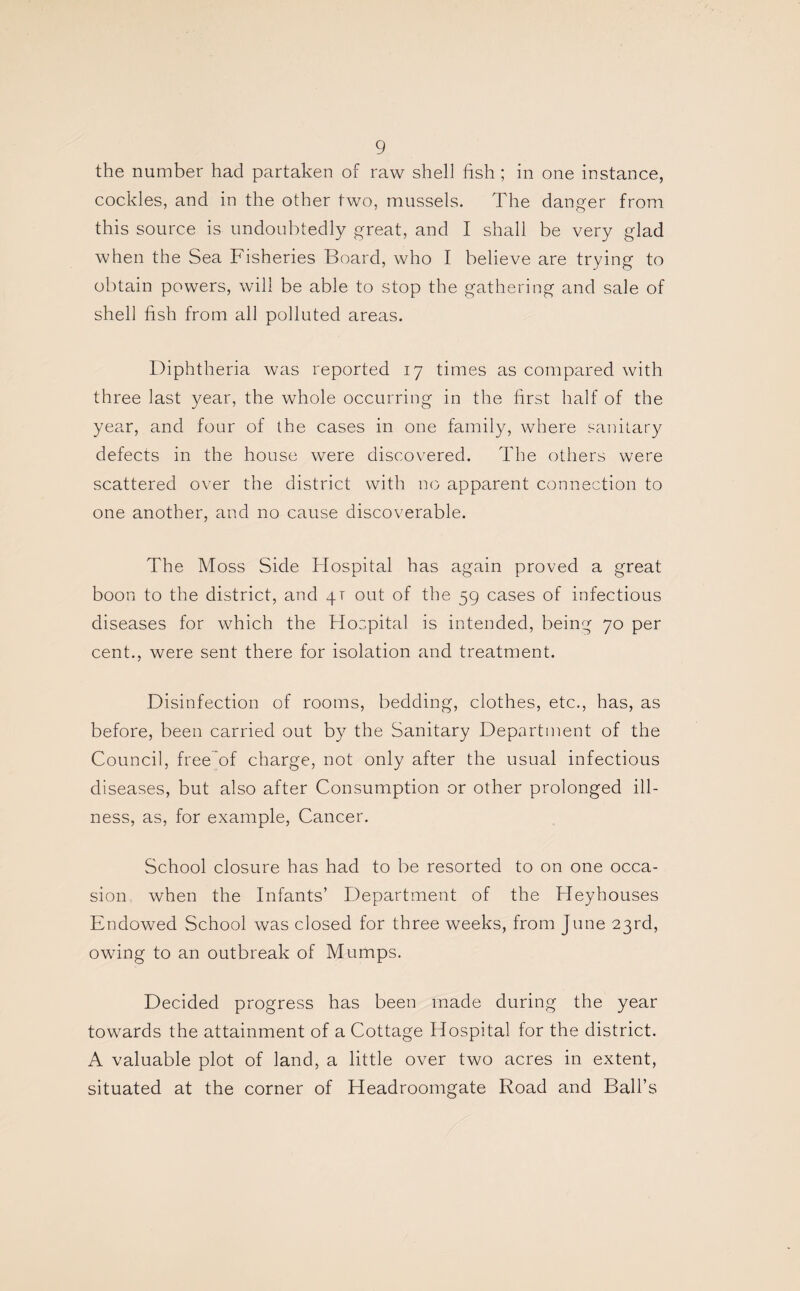 the number had partaken of raw shell fish ; in one instance, cockles, and in the other two, mussels. The danger from this source is undoubtedly great, and I shall be very glad when the Sea Fisheries Board, who I believe are trying to obtain powers, will be able to stop the gathering and sale of shell fish from all polluted areas. Diphtheria was reported 17 times as compared with three last year, the whole occurring in the first half of the year, and four of the cases in one family, where sanitary defects in the house were discovered. The others were scattered over the district with no apparent connection to one another, and no cause discoverable. The Moss Side Hospital has again proved a great boon to the district, and 4T out of the 59 cases of infectious diseases for which the Hospital is intended, being 70 per cent., were sent there for isolation and treatment. Disinfection of rooms, bedding, clothes, etc., has, as before, been carried out by the Sanitary Department of the Council, free of charge, not only after the usual infectious diseases, but also after Consumption or other prolonged ill¬ ness, as, for example, Cancer. School closure has had to be resorted to on one occa¬ sion when the Infants’ Department of the Heyhouses Endowed School was closed for three weeks, from June 23rd, owing to an outbreak of Mumps. Decided progress has been made during the year towards the attainment of a Cottage Hospital for the district. A valuable plot of land, a little over two acres in extent, situated at the corner of Headroomgate Road and Ball’s