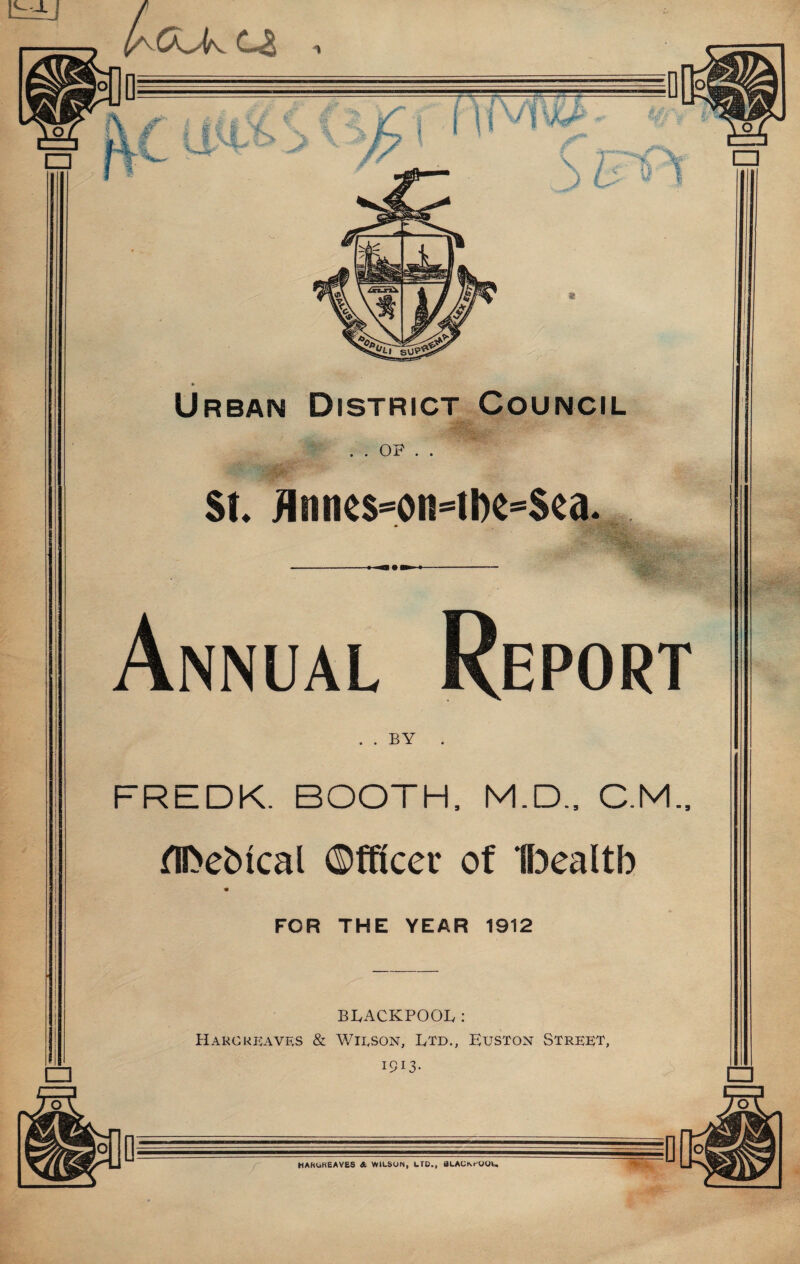 S b.^ 1 Urban District Council . . OF . . •w‘'- St* ^lllnes=on=t^e=$ca* Annual Report BY FREDK. BOOTH. M.D., C.M.. ni>ebical ©fRcer of Bealtb FOR THE YEAR 1912 BLACKPOOL: Haro REAVES & Wilson, Ltd., Euston Street, 1913- n— --n u —^ r HAhOKeAVES * WILSON, LTD., BLACKr-OOU