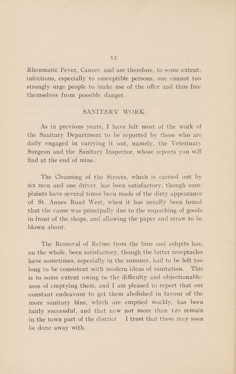 Rheumatic Fever, Cancer, and are therefore, to some extent, infectious, especially to susceptible persons, one cannot too strongly urge people to make use of the offer and thus free themselves from possible danger. SANITARY WORK. As in previous years, I have left most of the work of the Sanitary Department to be reported by those who are daily engaged in carivdng it out, namely, the Veterinary Surgeon and the Sanitary Inspector, whose reports ymu will find at the end of mine. The Cleansing of the Streets, which is carried out by six men and one driver, has been satisfactory, though com¬ plaints have several times been made of the dirty^ appearance of St. Amies Road West, when it has usually been found that the cause was principally^ due to the unpacking of goods in front of the shops, and allowing the paper and straw to be blown about. The Removal of Refuse from the bins and ashpits has, on the whole, been satisfactory, though the latter receptacles have sometimes, especially in the summer, had to be left too long to be consistent with modern ideas of sanitation. This is to some extent owing to the difficulty and objectionable¬ ness of emptying them, and I am pleased to report that our constant endeavour to get them abolished in favour of the more sanitary bins, which are emptied weekly, has been fairly successful, and that now not more than 120 remain in the town part of the district I trust that these may soon be done away with.