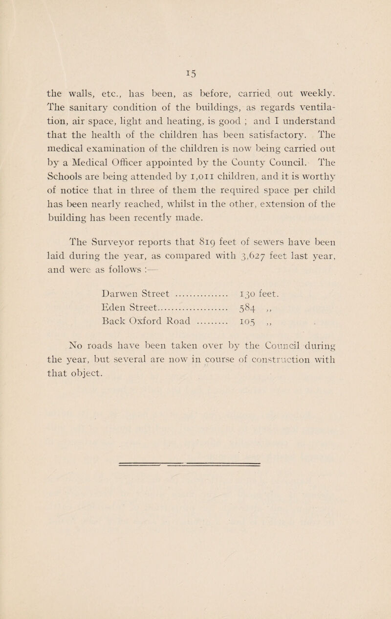 the walls, etc., has been, as before, carried out weekly. The sanitary condition of the buildings, as regards ventila¬ tion, air space, light and heating, is good ; and I understand that the health of the children has been satisfactory. The medical examination of the children is now l^eing carried out by a Medical Officer appointed b}^ the County Council. The Schools are being attended by i,oii children, and it is worthy of notice that in three of them the required space per child has been nearl}^ reached, whilst in the other, extension of the building has l^een recently made. The Surveyor reports that 819 feet of sewers have been laid during the year, as compared with 3,627 feet last year, and were as follows ;— Darwen Street . 130 feet. Eden Street. 584 ,, Back Oxford Road . 105 ,, No roads have been taken over by the Council during the year, but several are now' in course of construction with that object.