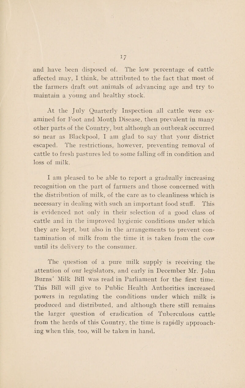 and have been disposed of. The low percentage of cattle affected may, I think, be attributed to the fact that most of the farmers draft out animals of advancing age and try to maintain a young and healthy stock. At the July Quarter!}^ Inspection all cattle were ex¬ amined for Foot and Mouth Disease, then prevalent in many other parts of the Country, but although an outbreak occurred so near as Blackpool, I am glad to sa}^ that your district escaped. The restrictions, however, preventing removal of cattle to fresh pastures led to some falling off in condition and loss of milk. I am pleased to be able to report a gradually increasing recognition on the part of farmers and those concerned with the distribution of milk, of the care as to cleanliness which is necessary in dealing with such an important food stuff. This is evidenced not only in their selection of a good class of ■cattle and in the improved hygienic conditions under which they are kept, but also in the arrangements to prevent con¬ tamination of milk from the time it is taken from the cow until its deliver}^ to the consumer. The question of a pure milk suppl} is receiving the attention of our legislators, and early in December Mr. John Burns’ Milk Bill was read in Parliament for the first time. This Bill will give to Public Health Authorities increased powers in regulating the conditions under which milk is produced and distributed, and although there still remains the larger question of eradication of Tuberculous cattle from the herds of this Country, the time is rapidly approach¬ ing when this, too, will be taken in hand.