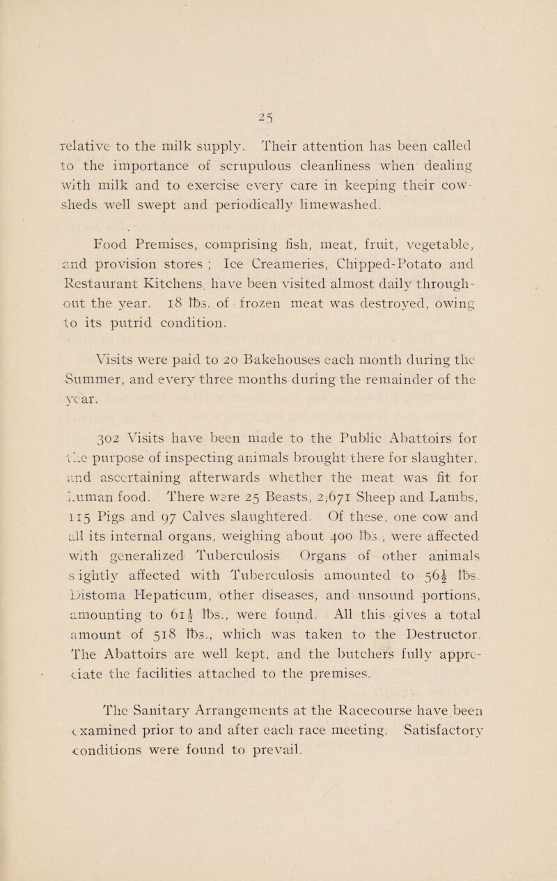relative to the milk supply. Their attention has been called to the importance of scrupulous cleanliness when dealing with milk and to exercise every care in keeping their cow¬ sheds well swept and periodically limewashed. Food Premises, comprising fish, meat, fruit, vegetable, nnd provision stores ; Ice Creameries, Chipped-Potato and Restaurant Kitchens, have been visited almost daih^ through¬ out the year. i8 lbs. of frozen meat was destroyed, owing to its putrid condition. Visits were paid to 20 Bakehouses each month during the Summer, and every three months during the remainder of the 3T ar. 302 Visits have been made to the Public Abattoirs for the purpose of inspecting animals brought there for slaughter, iind ascertaining afterwmrds whether the meat was fit for human food. There were 25 Beasts, 2,671 Sheep and Lambs, 115 Pigs and 97 Calves slaughtered. Of these, one cow and all its internal organs, weighing about 400 lbs., were affected With generalized Tuberculosis. Organs of other animals s ightly aft'ected with Tuberculosis amounted to 56!^ lbs. JJistoma Hepaticum, 'other diseases, and unsound portions, amounting to 611 lbs., were found. All this gives a total amount of 518 lbs., which was taken to the Destructor. The Abattoirs are well kept, and the butchers fully appre¬ ciate the facilities attached to the premises. The Sanitary Arrangements at the Racecourse have been examined prior to and after each race meeting. vSatisfactory eonditions were found to prevail.
