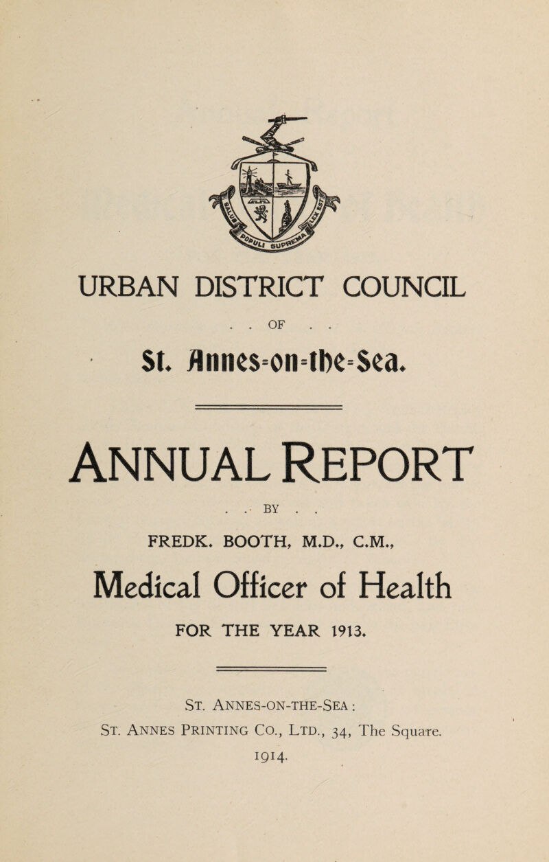 URBAN DISTRICT COUNCIL . . OF $i JlniR$=oiHl)e=$ea* Annual Report . BY . . FREDK. BOOTH, M.D., C.M., Medical Officer of Health FOR THE YEAR 1913* St. Annes-on-the-Sea : St. Annes Printing Co., Ltd., 34, The Square. 1914.