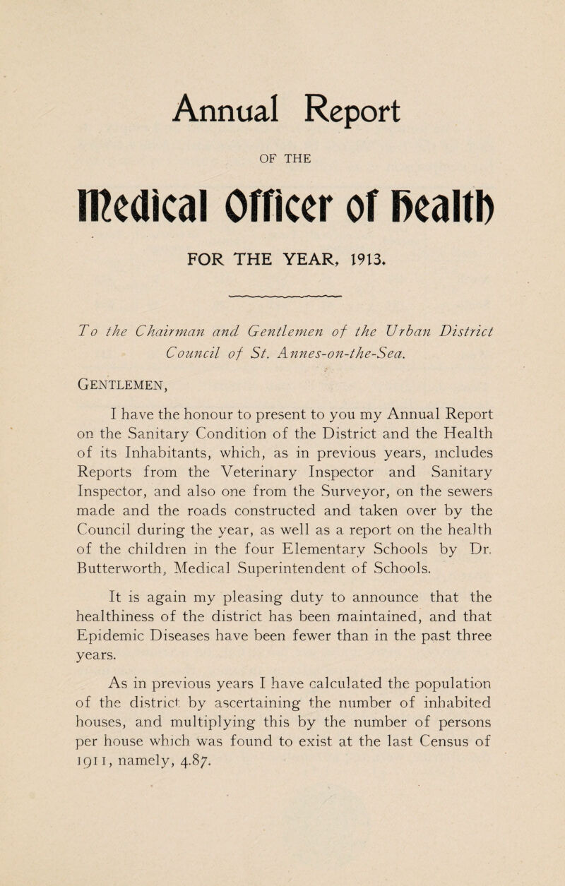 Annual Report OF THE Medical Officer of fiealth FOR THE YEAR, 1913* To the Chairman and Gentlemen of the Urban District Council of St. Annes-on-the-Sea. Gentlemen, I have the honour to present to you my Annual Report on the Sanitary Condition of the District and the Health of its Inhabitants, which, as in previous years, includes Reports from the Veterinary Inspector and Sanitary Inspector, and also one from the Surveyor, on the sewers made and the roads constructed and taken over by the Council during the year, as well as a report on the health of the children in the four Elementary Schools by Dr. Butterworth, Medical Superintendent of Schools. It is again my pleasing duty to announce that the healthiness of the district has been maintained, and that Epidemic Diseases have been fewer than in the past three years. As in previous years I have calculated the population of the district, by ascertaining the number of inhabited houses, and multiplying this by the number of persons per house which, was found to exist at the last Census of 1911, namely, 4.87.