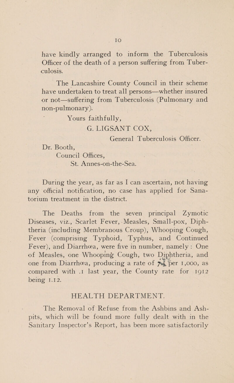 have kindly arranged to inform the Tuberculosis Officer of the death of a person suffering from Tuber¬ culosis. The Lancashire County Council in their scheme have undertaken to treat all persons—whether insured or not—suffering from Tuberculosis (Pulmonary and non-pulmonary). Yours faithfully, G. LIGSANT COX, General Tuberculosis Officer. Dr. Booth, Council Offices, St. Annes-on-the-Sea. During the year, as far as I can ascertain, not having any official notification, no case has applied for Sana¬ torium treatment in the district. The Deaths from the seven principal Zymotic Diseases, viz., Scarlet Fever, Measles, Small-pox, Diph¬ theria (including Membranous Croup), Whooping Cough, Fever (comprising Typhoid, Typhus, and Continued Fever), and Diarrhoea, were five in number, namely : One of Measles, one Whooping Cough, two Diphtheria, and one from Diarrhoea, producing a rate of ^4 per 1,000, as compared with .1 last year, the County rate for 1912 being 1.12. HEALTH DEPARTMENT. The Removal of Refuse from the Ashbms and Ash¬ pits, which will be found more fully dealt with in the Sanitary Inspector’s Report, has been more satisfactorily