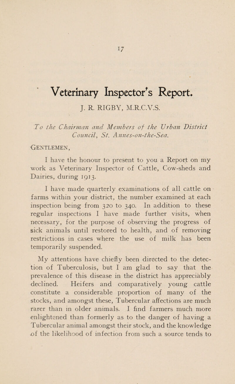 Veterinary Inspector's Report. J. R. RIGBY, M.R.C.V.S. To the Chairman and Members of the Urban District Council, St. Annes-on-the-Sea. 'Gentlemen, I have the honour to present to you a Report on my work as Veterinary Inspector of Cattle, Cow-sheds and Dairies, during 1913. I have made quarterly examinations of all cattle on farms within your district, the number examined at each inspection being from 320 to 340. In addition to these regular inspections I have made further visits, when necessary, for the purpose of observing the progress of sick animals until restored to health, and of removing restrictions in cases where the use of milk has been temporarily suspended. My attentions have chiefly been directed to the detec¬ tion of Tuberculosis, but I am glad to say that the prevalence of this disease in the district has appreciably declined. Heifers and comparatively young cattle constitute a considerable proportion of many of the stocks, and amongst these, Tubercular affections are much rarer than m older animals. I And farmers much more enlightened than formerly as to the danger of having a Tubercular animal amongst their stock, and the knowledge .of the likelihood of infection from such a source tends to