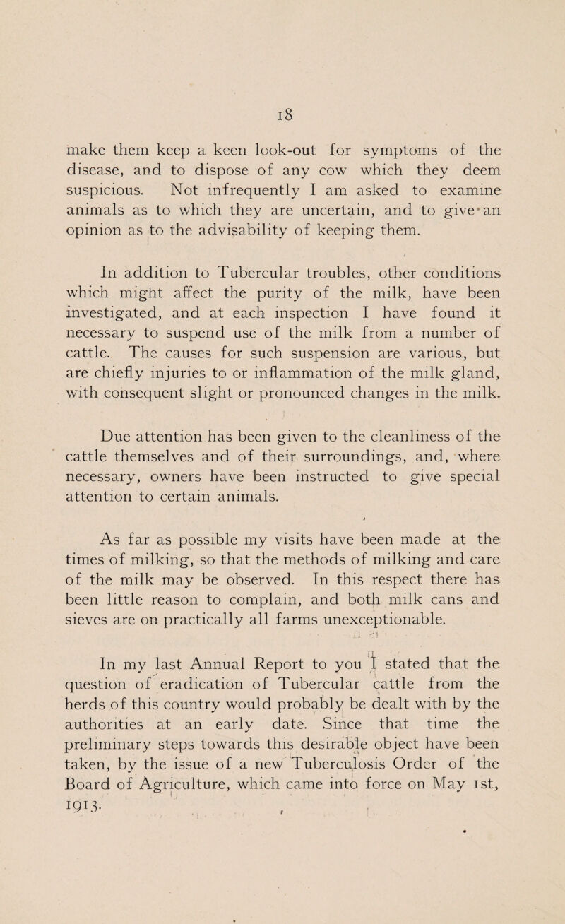 make them keep a keen look-out for symptoms of the disease, and to dispose of any cow which they deem suspicious. Not infrequently I am asked to examine animals as to which they are uncertain, and to givemn opinion as to the advisability of keeping them. In addition to Tubercular troubles, other conditions which might affect the purity of the milk, have been investigated, and at each inspection I have found it necessary to suspend use of the milk from a number of cattle. The causes for such suspension are various, but are chiefly injuries to or inflammation of the milk gland, with consequent slight or pronounced changes in the milk. Due attention has been given to the cleanliness of the cattle themselves and of their surroundings, and, where necessary, owners have been instructed to give special attention to certain animals. As far as possible my visits have been made at the times of milking, so that the methods of milking and care of the milk may be observed. In this respect there has been little reason to complain, and both milk cans and sieves are on practically all farms unexceptionable. ii o In my last Annual Report to you 1 stated that the question of eradication of Tubercular cattle from the herds of this country would probably be dealt with by the authorities at an early date. Since that time the preliminary steps towards this desirable object have been taken, by the issue of a new Tuberculosis Order of the Board of Agriculture, which came into force on May 1st, I90- (