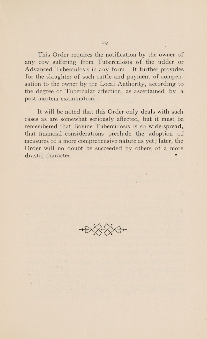 IQ This Order requires the notification by the owner of any cow suffering from Tuberculosis of the udder or Advanced Tuberculosis in any form. It further provides, for the slaughter of such cattle and payment of compen¬ sation to the owner by the Local Authority, according to the degree of Tubercular affection, as ascertained by a post-mortem examination. It will be noted that this Order only deals with such cases as are somewhat seriously affected, but it must be remembered that Bovine Tuberculosis is so wide-spread, that financial considerations preclude the adoption of measures of a more comprehensive nature as yet; later, the Order will no doubt be succeeded by others of a more drastic character. * \ +