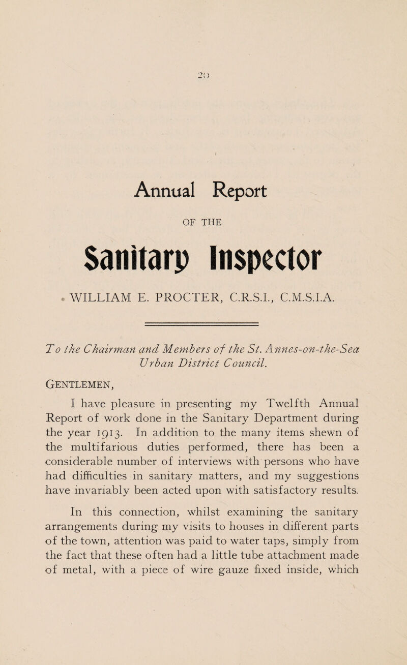 Annual Report OF THE Sanitarp Inspector WILLIAM E. PROCTER, C.R.S.I., C.M.S.I.A. To the Chairman and Members of the St. Annes-on-the-Sea Urban District Council. Gentlemen, I have pleasure in presenting my Twelfth Annual Report of work done in the Sanitary Department during the year 1913. In addition to the many items shewn of the multifarious duties performed, there has been a considerable number of interviews with persons who have had difficulties in sanitary matters, and my suggestions have invariably been acted upon with satisfactory results. In this connection, whilst examining the sanitary arrangements during my visits to houses in different parts of the town, attention was paid to water taps, simply from the fact that these often had a little tube attachment made of metal, with a piece of wire gauze fixed inside, which