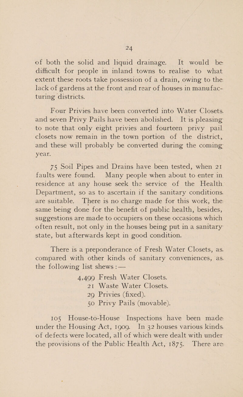 of both the solid and liquid drainage. It would be difficult for people in inland towns to realise to what extent these roots take possession of a drain, owing to the lack of gardens at the front and rear of houses in manufac¬ turing districts. Four Privies have been converted into Water Closets, and seven Privy Pails have been abolished. It is pleasing to note that only eight privies and fourteen privy pail closets now remain in the town portion of the district* and these will probably be converted during the coming year. 75 Soil Pipes and Drains have been tested, when 21 faults were found. Many people when about to enter in residence at any house seek the service of the Health Department, so as to ascertain if the sanitary conditions, are suitable. There is no charge made for this work, the same being done for the benefit of public health, besides, suggestions are made to occupiers on these occasions which often result, not only in the houses being put in a sanitary state, but afterwards kept 111 good condition. There is a preponderance of Fresh Water Closets, as compared with other kinds of sanitary conveniences, as, the following list shews : — 4,499 Fresh Water Closets. 21 Waste Water Closets. 29 Privies (fixed). 50 Privy Pails (movable). 105 House-to-House Inspections have been made under the Housing Act, 1909. In 32 houses various kinds of defects were located, all of which were dealt with under the provisions of the Public Health Act, 1875- There are: