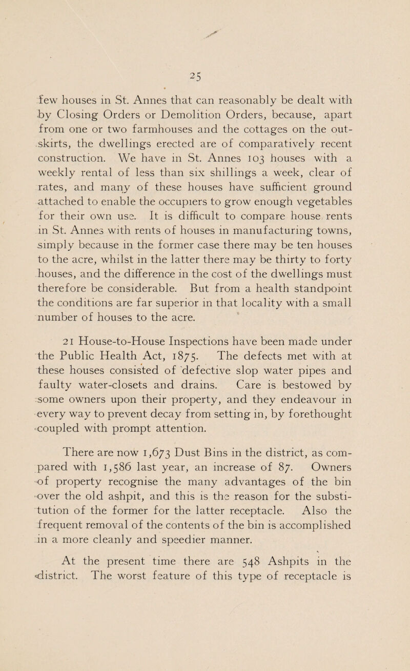 few houses in St. Annes that can reasonably be dealt with by Closing Orders or Demolition Orders, because, apart from one or two farmhouses and the cottages on the out- .skirts, the dwellings erected are of comparatively recent construction. We have m St. Annes 103 houses with a weekly rental of less than six shillings a week, clear of rates, and many of these houses have sufficient ground attached to enable the occupiers to grow enough vegetables for their own use. It is difficult to compare house rents in St. Annes with rents of houses 111 manufacturing towns, simply because 111 the former case there may be ten houses to the acre, whilst in the latter there may be thirty to forty houses, and the difference in the cost of the dwellings must therefore be considerable. But from a health standpoint the conditions are far superior in that locality with a small number of houses to the acre. 21 House-to-House Inspections have been made under the Public Health Act, 1875. The defects met with at these houses consisted of defective slop water pipes and faulty water-closets and drains. Care is bestowed by some owners upon their property, and they endeavour 111 every way to prevent decay from setting in, by forethought -coupled with prompt attention. There are now 1,673 Dust Bins in the district, as com¬ pared with 1,586 last year, an increase of 87. Owners of property recognise the many advantages of the bin over the old ashpit, and this is the reason for the substi¬ tution of the former for the latter receptacle. Also the frequent removal of the contents of the bin is accomplished 111 a more cleanly and speedier manner. At the present time there are 548 Ashpits in the •district. The worst feature of this type of receptacle is