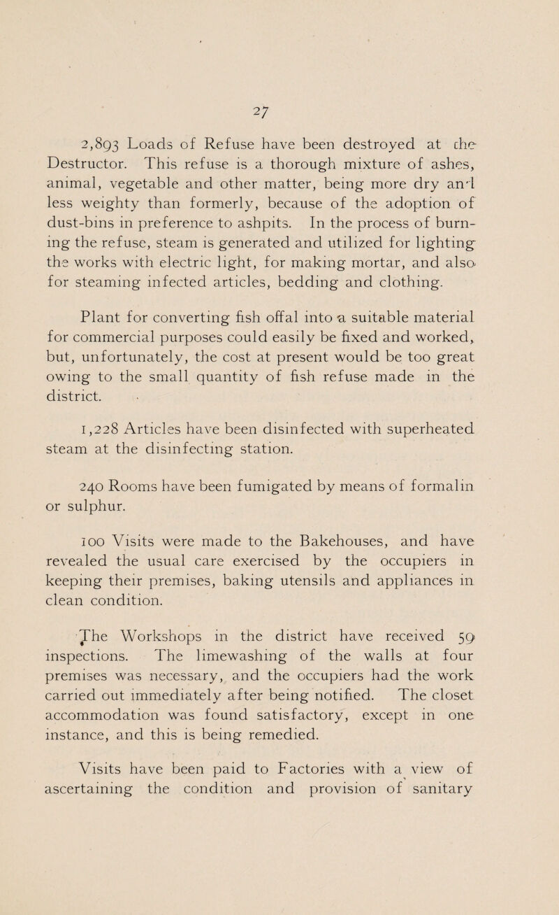 2; 2,893 Loads of Refuse have been destroyed at die Destructor. This refuse is a thorough mixture of ashes, animal, vegetable and other matter, being more dry and less weighty than formerly, because of the adoption of dust-bins in preference to ashpits. In the process of burn¬ ing the refuse, steam is generated and utilized for lighting the works with electric light, for making mortar, and also^ for steaming infected articles, bedding and clothing. Plant for converting fish offal into <a suitable material for commercial purposes could easily be fixed and worked, but, unfortunately, the cost at present would be too great owing to the small quantity of fish refuse made in the district. 1,228 Articles have been disinfected with superheated steam at the disinfecting station. 240 Rooms have been fumigated by means of formalin or sulphur. 100 Visits were made to the Bakehouses, and have revealed the usual care exercised by the occupiers in keeping their premises, baking utensils and appliances in clean condition. The Workshops in the district have received 59 inspections. The limewashing of the walls at four premises was necessary, and the occupiers had the work carried out immediately after being notified. The closet accommodation was found satisfactory, except in one instance, and this is being remedied. Visits have been paid to Factories with a view of ascertaining the condition and provision of sanitary