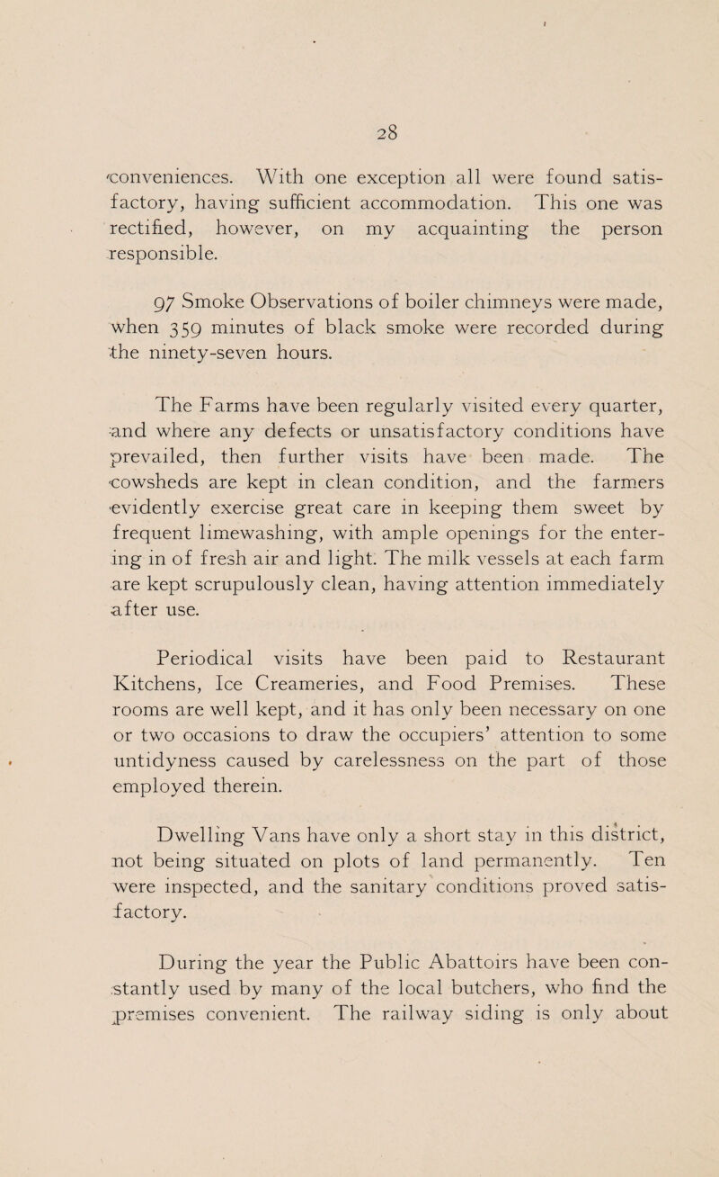 conveniences. With one exception all were found satis¬ factory, having sufficient accommodation. This one was rectified, however, on my acquainting the person responsible. 97 Smoke Observations of boiler chimneys were made, when 359 minutes of black smoke were recorded during •the ninety-seven hours. The Farms have been regularly visited every quarter, ;and where any defects or unsatisfactory conditions have prevailed, then further visits have been made. The cowsheds are kept in clean condition, and the farmers •evidently exercise great care in keeping them sweet by frequent limewashing, with ample openings for the enter¬ ing in of fresh air and light. The milk vessels at each farm are kept scrupulously clean, having attention immediately after use. Periodical visits have been paid to Restaurant Kitchens, Ice Creameries, and Food Premises. These rooms are well kept, and it has only been necessary on one or two occasions to draw the occupiers’ attention to some untidyness caused by carelessness on the part of those employed therein. Dwelling Vans have only a short stay in this district, not being situated on plots of land permanently. Ten were inspected, and the sanitary conditions proved satis¬ factory. During the year the Public Abattoirs have been con¬ stantly used by many of the local butchers, who find the premises convenient. The railway siding is only about