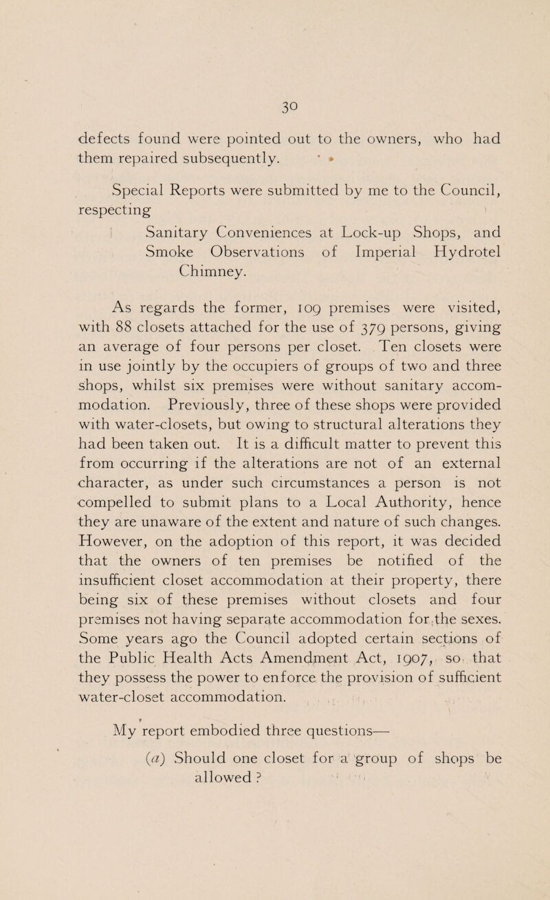 defects found were pointed out to the owners, who had them repaired subsequently. * * Special Reports were submitted by me to the Council, respecting Sanitary Conveniences at Lock-up Shops, and Smoke Observations of Imperial Hydrotel Chimney. As regards the former, 109 premises were visited, with 88 closets attached for the use of 379 persons, giving an average of four persons per closet. Ten closets were 111 use jointly by the occupiers of groups of two and three shops, whilst six premises were without sanitary accom¬ modation. Previously, three of these shops were provided with water-closets, but owing to structural alterations they had been taken out. It is a difficult matter to prevent this from occurring if the alterations are not of an external character, as under such circumstances a person is not compelled to submit plans to a Local Authority, hence they are unaware of the extent and nature of such changes. However, on the adoption of this report, it was decided that the owners of ten premises be notified of the insufficient closet accommodation at their property, there being six of these premises without closets and four premises not having separate accommodation for.the sexes. Some years ago the Council adopted certain sections of the Public Health Acts Amendment Act, 1907, so that they possess the power to enforce the provision of sufficient water-closet accommodation. 9 My report embodied three questions— (a) Should one closet for a group of shops be allowed ?