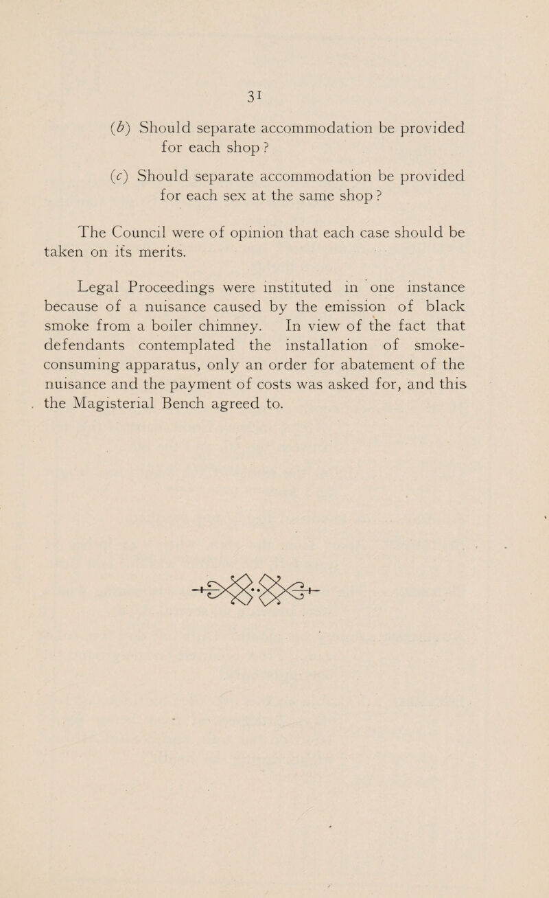 (b) Should separate accommodation be provided for each shop ? (c) Should separate accommodation be provided for each sex at the same shop ? The Council were of opinion that each case should be taken on its merits. Legal Proceedings were instituted in one instance because of a nuisance caused by the emission of black smoke from a boiler chimney. In view of the fact that defendants contemplated the installation of smoke¬ consuming apparatus, only an order for abatement of the nuisance and the payment of costs was asked for, and this the Magisterial Bench agreed to. + +
