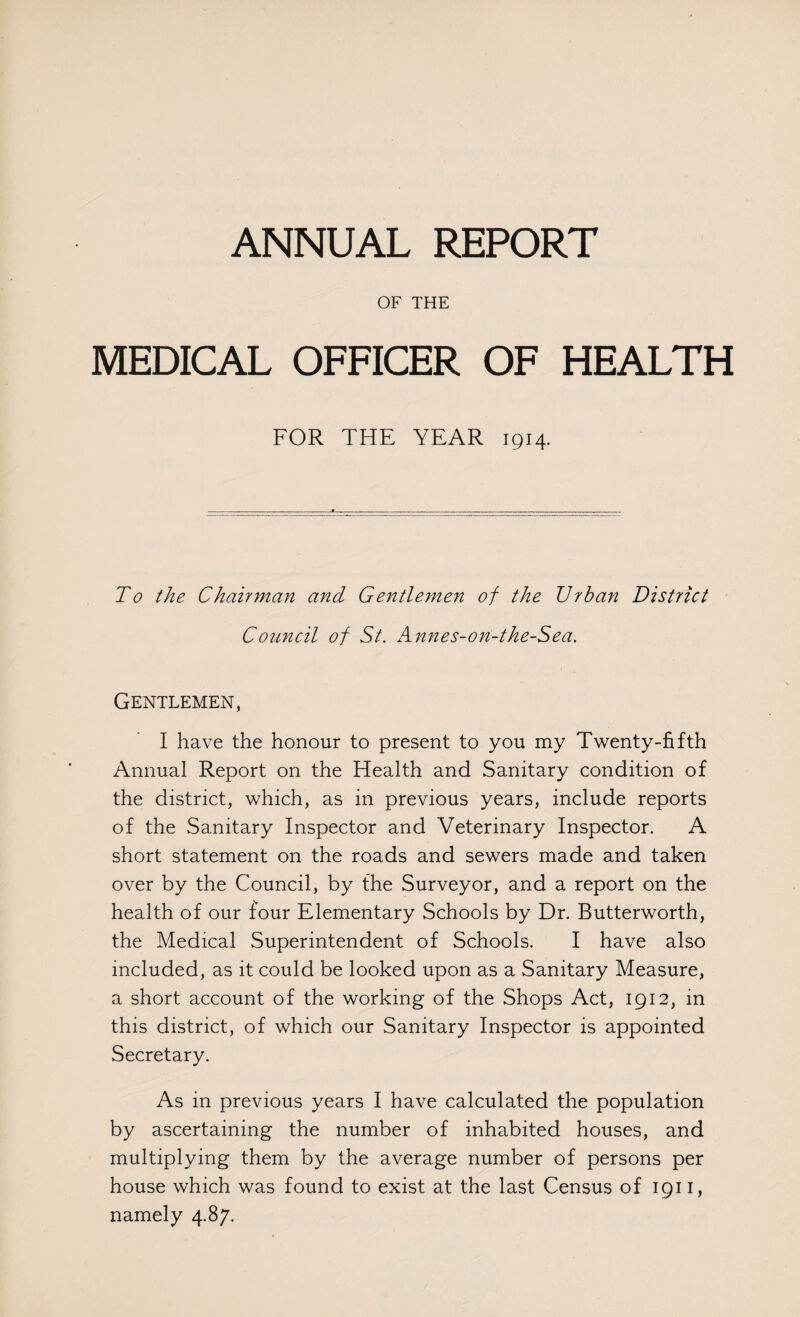 ANNUAL REPORT OF THE MEDICAL OFFICER OF HEALTH FOR THE YEAR 1914. To the Chairman and Gentlemen of the Urban District Council of St. Annes-on-the-Sea. Gentlemen, I have the honour to present to you my Twenty-fifth Annual Report on the Health and Sanitary condition of the district, which, as in previous years, include reports of the Sanitary Inspector and Veterinary Inspector. A short statement on the roads and sewers made and taken over by the Council, by the Surveyor, and a report on the health of our four Elementary Schools by Dr. Butterworth, the Medical Superintendent of Schools. I have also included, as it could be looked upon as a Sanitary Measure, a short account of the working of the Shops Act, 1912, in this district, of which our Sanitary Inspector is appointed Secretary. As in previous years I have calculated the population by ascertaining the number of inhabited houses, and multiplying them by the average number of persons per house which was found to exist at the last Census of 1911, namely 4.87.