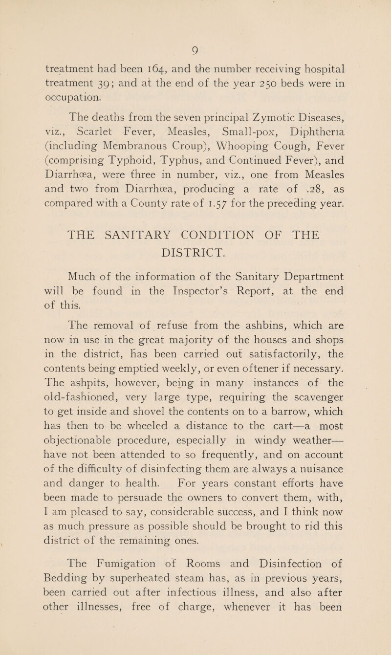 treatment had been 164, and the number receiving hospital treatment 39; and at the end of the year 250 beds were in occupation. The deaths from the seven principal Zymotic Diseases, viz., Scarlet Fever, Measles, Small-pox, Diphtheria (including Membranous Croup), Whooping Cough, Fever (comprising Typhoid, Typhus, and Continued Fever), and Diarrhoea, were three in number, viz., one from Measles and two from Diarrhoea, producing a rate of .28, as compared with a County rate of 1.57 for the preceding year. THE SANITARY CONDITION OF THE DISTRICT. Much of the information of the Sanitary Department will be found in the Inspector’s Report, at the end of this. The removal of refuse from the ashbins, which are now 111 use in the great majority of the houses and shops in the district, has been carried out satisfactorily, the contents being emptied weekly, or even oftener if necessary. The ashpits, however, being in many instances of the old-fashioned, very large type, requiring the scavenger to get inside and shovel the contents on to a barrow, which has then to be wheeled a distance to the cart—a most objectionable procedure, especially in windy weather— have not been attended to so frequently, and on account of the difficulty of disinfecting them are always a nuisance and danger to health. For years constant efforts have been made to persuade the owners to convert them, with, I am pleased to say, considerable success, and I think now as much pressure as possible should be brought to rid this district of the remaining ones. The Fumigation of Rooms and Disinfection of Bedding by superheated steam has, as in previous years, been carried out after infectious illness, and also after other illnesses, free of charge, whenever it has been