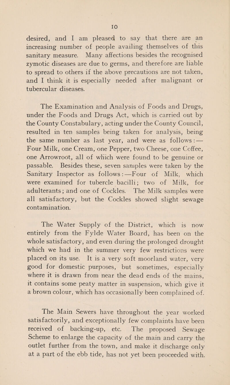 desired, and I am pleased to say that there are an increasing number of people availing themselves of this sanitary measure. Many affections besides the recognised zymotic diseases are due to germs, and therefore are liable to spread to others if the above precautions are not taken, and I think it is especially needed after malignant or tubercular diseases. The Examination and Analysis of Foods and Drugs, under the Foods and Drugs Act, which is carried out by the County Constabulary, acting under the County Council, resulted in ten samples being taken for analysis, being the same number as last year, and were as follows: — Four Milk, one Cream, one Pepper, two Cheese, one Coffee, one Arrowroot, all of which were found to be genuine or passable. Besides these, seven samples were taken by the Sanitary Inspector as follows:—Four of Milk, which were examined for tubercle bacilli; two of Milk, for adulterants; and one of Cockles. The Milk samples were all satisfactory, but the Cockles showed slight sewage contamination. The Water Supply of the District, which is now entirely from the Fylde Water Board, has been on the whole satisfactory, and even during the prolonged drought which we had in the summer very few restrictions were placed on its use. It is a very soft moorland water, very good for domestic purposes, but sometimes, especially where it is drawn from near the dead ends of the mams, it contains some peaty matter m suspension, which give it a brown colour, which has occasionally been complained of. The Main Sewers have throughout the year worked satisfactorily, and exceptionally few complaints have been received of backmg-up, etc. The proposed Sewage Scheme to enlarge the capacity of the mam and carry the outlet further from the town, and make it discharge only at a part of the ebb tide, has not yet been proceeded with.
