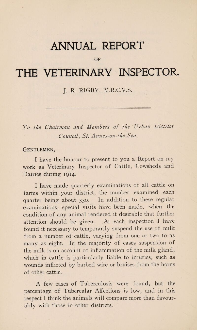 OF THE VETERINARY INSPECTOR J. R. RIGBY, M.R.C.V.S. To the Chairman and Members of the Urban District Council, St. Annes-on-the-Sea. Gentlemen, I have the honour to present to you a Report on my work as Veterinary Inspector of Cattle, Cowsheds and Dairies during 1914. I have made quarterly examinations of all cattle on farms within your district, the number examined each quarter being about 330. In addition to these regular examinations, special visits have been made, when the condition of any animal rendered it desirable that further attention should be given. At each inspection I have found it necessary to temporarily suspend the use of milk from a number of cattle, varying from one or two to as many as eight. In the majority of cases suspension of the milk is on account of inflammation of the milk gland, which in cattle is particularly liable to injuries, such as wounds inflicted by barbed wire or bruises from the horns of other cattle. A few cases of Tuberculosis were found, but the percentage of Tubercular Affections is low, and in this respect I think the animals will compare more than favour¬ ably with those in other districts.