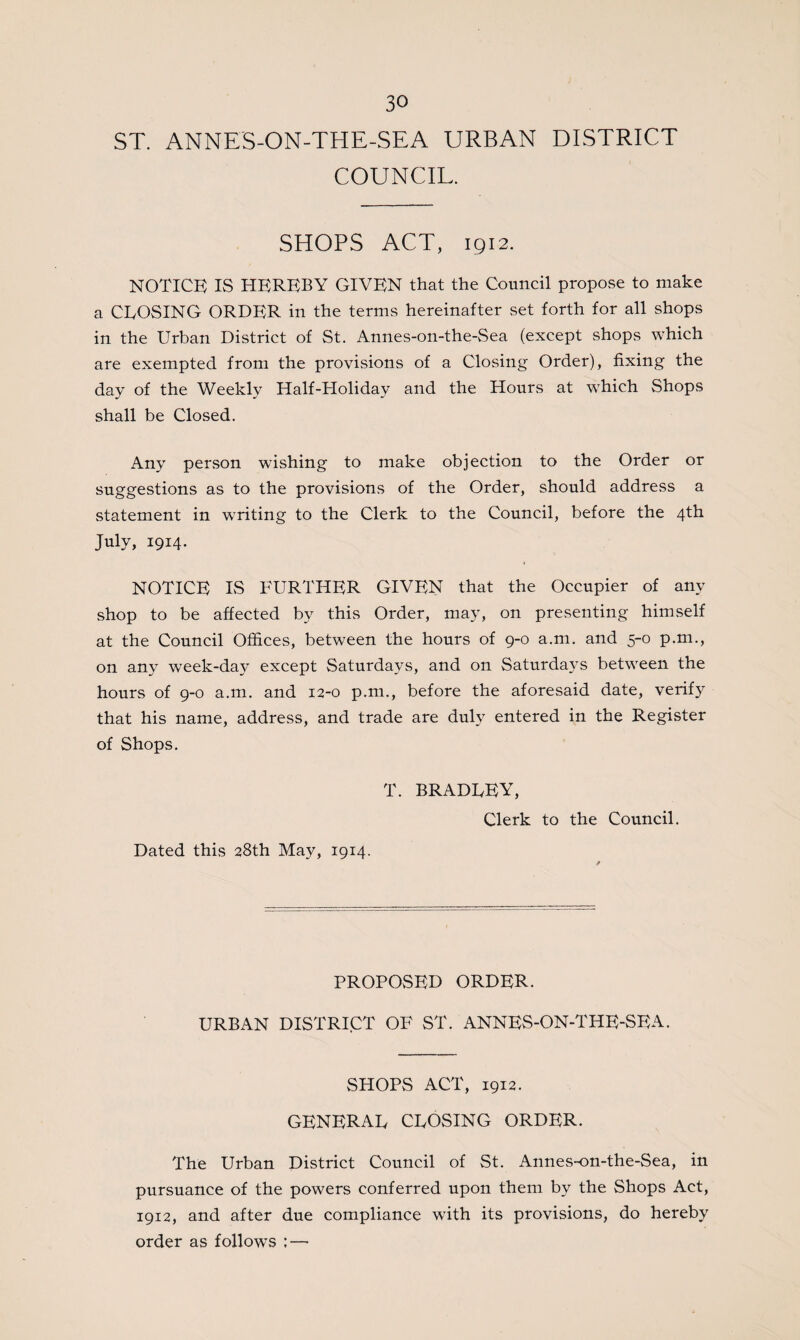 ST. ANNES-ON-THE-SEA URBAN DISTRICT COUNCIL. SHOPS ACT, 1912. NOTICE IS HEREBY GIVEN that the Council propose to make a CLOSING ORDER in the terms hereinafter set forth for all shops in the Urban District of St. Annes-on-the-Sea (except shops which are exempted from the provisions of a Closing Order), fixing the day of the Weekly Half-Holiday and the Hours at which Shops shall be Closed. Any person wishing to make objection to the Order or suggestions as to the provisions of the Order, should address a statement in writing to the Clerk to the Council, before the 4th July, 1914. NOTICE IS FURTHER GIVEN that the Occupier of any shop to be affected by this Order, may, on presenting himself at the Council Offices, between the hours of 9-0 a.m. and 5-0 p.m., on any week-day except Saturdays, and on Saturdays between the hours of 9-0 a.m. and 12-0 p.m., before the aforesaid date, verify that his name, address, and trade are duly entered in the Register of Shops. T. BRADLEY, Clerk to the Council. Dated this 28th May, 1914. PROPOSED ORDER. URBAN DISTRICT OF ST. ANNES-ON-THE-SEA. SHOPS ACT, 1912. GENERAL CLOSING ORDER. The Urban District Council of St. Annes-on-the-Sea, in pursuance of the powers conferred upon them by the Shops Act, 1912, and after due compliance with its provisions, do hereby order as follows ; —