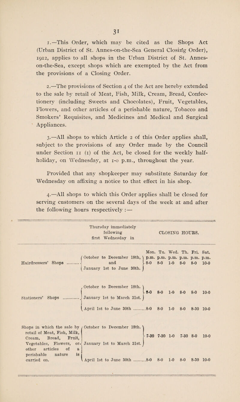 1. —This Order, which may be cited as the Shops Act (Urban District of St. Annes-on-the-Sea General Closirfg Order), 1912, applies to all shops in the Urban District of St. Annes- on-the-Sea, except shops which are exempted by the Act from the provisions of a Closing Order. 2. —The provisions of Section 4 of the Act are hereby extended to the sale by retail of Meat, Fish, Milk, Cream, Bread, Confec¬ tionery (including Sweets and Chocolates), F'ruit, Vegetables, Flowers, and other articles of a perishable nature, Tobacco and Smokers’ Requisites, and Medicines and Medical and Surgical ' Appliances. 3. —All shops to which Article 2 of this Order applies shall, subject to the provisions of any Order made by the Council under Section n (1) of the Act, be closed for the weekly half- holidav, on Wednesday, at 1-0 p.m., throughout the year. Provided that any shopkeeper may substitute Saturday for Wednesday on affixing a notice to that effect in his shop. 4. —All shops to which this Order applies shall be closed for serving customers on the several days of the week at and after the following hours respectively : — Thursday immediately following first Wednesday in CLOSING HOURS. Hairdressers’ Shops October to December 18th, and Mon. Tu. Wed. Th. Fri. Sat. p.m. p.m. p.m. p.m. p.m. p.m. 8-0 8-0 1-0 8-0 8-0 10-0 [.January 1st to June 30th. October to December 18th. I 8-0 8-0 1-0 8-0 8-0 10-0 Stationers’ Shops [April 1st to June 30th 8-0 8-0 1-0 8-0 8-30 10-0 Shops in which the sale by retail of Meat, Fish, Milk, Cream, Bread, Fruit, Vegetables, Flowers, or other articles of a perishable nature is carried on. I January 1st to March 31st. October to December 18th. ' April 1st to June 30th .8-0 8-0 1-0 8-0 8-30 10-0 h 7-30 7-30 1-0 7-30 8-0 10-0