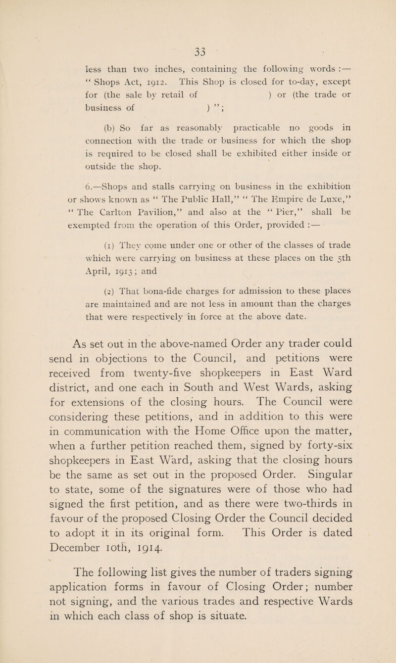 less than two inches, containing the following words : — “ Shops Act, 1912. This Shop is closed for to-day, except for (the sale by retail of ) or (the trade or business of ) ” ; (b) So far as reasonably practicable no goods in connection with the trade or business for which the shop is required to be closed shall be exhibited either inside or outside the shop. 6.—Shops and stalls carrying on business in the exhibition or shows known as “ The Public Hall,” “ The Empire de Luxe,” “ The Carlton Pavilion,” and also at the “ Pier,” shall be exempted from the operation of this Order, provided : — (1) They come under one or other of the classes of trade which were carrying on business at these places on the 5th April, 1913; and (2) That bona-fide charges for admission to these places are maintained and are not less in amount than the charges that were respectively in force at the above date. As set out in the above-named Order any trader could send in objections to the Council, and petitions were received from twenty-five shopkeepers in East Ward district, and one each in South and West Wards, asking for extensions of the closing hours. The Council were considering these petitions, and in addition to this were in communication with the Home Office upon the matter, when a further petition reached them, signed by forty-six shopkeepers in East Ward, asking that the closing hours be the same as set out in the proposed Order. Singular to state, some of the signatures were of those who had signed the first petition, and as there were two-thirds in favour of the proposed Closing Order the Council decided to adopt it in its original form. This Order is dated December 10th, 1914. X The following list gives the number of traders signing application forms in favour of Closing Order; number not signing, and the various trades and respective Wards m which each class of shop is situate.