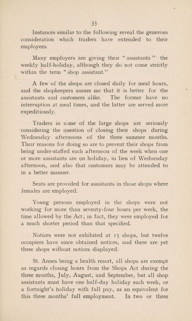 Instances similar to the following reveal the generous consideration which traders have extended to their employees. Many employers are giving their “assistants” the weekly half-holiday, although they do not come strictly within the term “shop assistant” A few of the shops are closed daily for meal hours, and the shopkeepers assure me that it is better for the assistants and customers alike. The former have no interruption at meal times, and the latter are served more expeditiously. Traders m some of the large shops are seriously considering the question of closing their shops during Wednesday afternoons of the three summer months. Their reasons for doing so are to prevent their shops from being under-staffed each afternoon of the week when one or more assistants are on holiday, in lieu of Wednesday afternoon, and also that customers may be attended to in a better manner. Seats are provided for assistants in those shops where females are employed. Young persons employed in the shops were not working for more than seventy-four hours per week, the time allowed by the Act; in fact, they were employed for a much shorter period than that specified. . Notices were not exhibited at 15 shops, but twelve occupiers have since obtained notices, and there are yet three shops without notices displayed. St. Annes being a health resort, all shops are exempt as regards closing hours from the Shops Act during the three months, July, August, and September, but all shop assistants must have one half-day holiday each week, or a fortnight’s holiday with full pay, as an equivalent for this three months’ full employment. In two or three